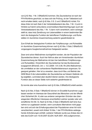 - 147 -




von § 42 Abs. 1 Nr. 3 BNatSchG kommen. Die Zauneidechse ist nach der
FFH-Richtlinie geschützt, so dass sich die Prüfung, ob der Tatbestand auf-
recht erhalten bleibt, nach § 42 Abs. 5 S. 2 und 3 BNatSchG richtet. Für
diese Arten ist nach Satz 2 der Verbotstatbestand des Abs. 1 Nr. 3 (und im
Hinblick auf damit verbundene unvermeidbare Beeinträchtigungen auch der
Verbotstatbestand des Abs. 1 Nr. 1) dann nicht verwirklicht, wenn sicherge-
stellt ist, dass trotz Zerstörung von Lebensstätten in einem bestimmten Be-
reich die ökologische Funktion der betroffenen Fortpflanzungs- und Ruhe-
stätten im räumlichen Zusammenhang weiterhin gewährleistet ist.


Zum Erhalt der ökologischen Funktion der Fortpflanzungs- und Ruhestätte
im räumlichen Zusammenhang können nach § 42 Abs. 5 Satz 3 BNatSchG
vorgezogene Ausgleichsmaßnahmen festgesetzt werden.


Zwar sind schon Maßnahmen durchgeführt worden, die der Population der
Zauneidechse dienen. Auch hier fehlt es aber am hinreichenden räumlichen
Zusammenhang der Maßnahme mit den hier betroffenen Fortpflanzungs-
und Ruhestätten. Hinsichtlich der Zauneidechse hat das Bundesverwal-
tungsgericht (BVerwG, Urt. v. 12.3.2008 - 9 A 3.06, Rn.244) Maßnahmen,
die unmittelbar an den vorhandenen Reptilienlebensraum angrenzen, für
geeignet gehalten. Hier ist zu erwarten, dass durch Bau und Betrieb des
GKM Block 9 die Lebensstätten der Zauneidechse auf diesem Gelände völ-
lig wegfallen, zumindest aber deutlich kleiner werden, ihre ökologische
Funktion also an dieser Stelle nicht weiterhin gewährleistet ist.


Es konnte aber eine Ausnahme nach § 43 Abs. 8 BNatSchG erteilt werden.


Nach § 43 Abs. 8 Satz 1 BNatSchG können im Einzelfall Ausnahmen zuge-
lassen werden im Interesse der Gesundheit des Menschen und der öffentli-
chen Sicherheit (Nr. 4) oder aus anderen zwingenden Gründen des über-
wiegenden öffentlichen Interesses einschließlich solcher sozialer oder wirt-
schaftlicher Art (Nr. 5). Nach § 43 Abs. 8 Satz 2 BNatSchG darf eine Aus-
nahme nur zugelassen werden, wenn zumutbare Alternativen nicht gege-
ben sind und sich der Erhaltungszustand der Populationen einer Art nicht
verschlechtert, soweit nicht Artikel 16 Abs. 1 der FFH-Richtlinie weiterge-
hende Anforderungen enthält. Letzterer Halbsatz wurde aus Anlass des Ur-
teils des EuGH vom 10.05.2007 (EuGH, NuR 2007, 403) aufgenommen,
 