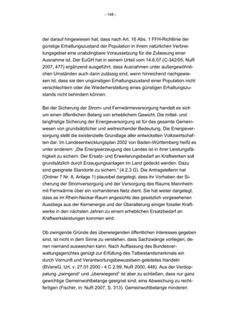 - 148 -




der darauf hingewiesen hat, dass nach Art. 16 Abs. 1 FFH-Richtlinie der
günstige Erhaltungszustand der Population in ihrem natürlichen Verbrei-
tungsgebiet eine unabdingbare Voraussetzung für die Zulassung einer
Ausnahme ist. Der EuGH hat in seinem Urteil vom 14.6.07 (C-342/05, NuR
2007, 477) ergänzend ausgeführt, dass Ausnahmen unter außergewöhnli-
chen Umständen auch dann zulässig sind, wenn hinreichend nachgewie-
sen ist, dass sie den ungünstigen Erhaltungszustand einer Population nicht
verschlechtern oder die Wiederherstellung eines günstigen Erhaltungszu-
stands nicht behindern können.

Bei der Sicherung der Strom- und Fernwärmeversorgung handelt es sich
um einen öffentlichen Belang von erheblichem Gewicht. Die mittel- und
langfristige Sicherung der Energieversorgung ist für das gesamte Gemein-
wesen von grundsätzlicher und weitreichender Bedeutung. Die Energiever-
sorgung stellt die existenzielle Grundlage aller entwickelten Volkswirtschaf-
ten dar. Im Landesentwicklungsplan 2002 von Baden-Württemberg heißt es
unter anderem: „Die Energieerzeugung des Landes ist in ihrer Leistungsfä-
higkeit zu sichern. Der Ersatz- und Erweiterungsbedarf an Kraftwerken soll
grundsätzlich durch Erzeugungsanlagen im Land gedeckt werden. Dazu
sind geeignete Standorte zu sichern.“ (4.2.3 G). Die Antragstellerin hat
(Ordner 7 Nr. 8, Anlage 1) plausibel dargelegt, dass ihr Vorhaben der Si-
cherung der Stromversorgung und der Versorgung des Raums Mannheim
mit Fernwärme über ein vorhandenes Netz dient. Sie hat weiter dargelegt,
dass es im Rhein-Neckar-Raum angesichts des gesetzlich vorgesehenen
Ausstiegs aus der Kernenergie und der Überalterung einiger fossiler Kraft-
werke in den nächsten Jahren zu einem erheblichen Ersatzbedarf an
Kraftwerksleistungen kommen wird.


Ob zwingende Gründe des überwiegenden öffentlichen Interesses gegeben
sind, ist nicht in dem Sinne zu verstehen, dass Sachzwänge vorliegen, de-
nen niemand ausweichen kann. Nach Auffassung des Bundesver-
waltungsgerichtes genügt zur Erfüllung des Tatbestandsmerkmals ein
durch Vernunft und Verantwortungsbewusstsein geleitetes Handeln
(BVerwG, Urt. v. 27.01.2000 - 4 C 2.99, NuR 2000, 448). Aus der Verdop-
pelung „zwingend“ und „überwiegend“ ist aber zu schließen, dass nur ganz
gewichtige Gemeinwohlbelange geeignet sind, eine Abweichung zu recht-
fertigen (Fischer, in: NuR 2007, S. 313). Gemeinwohlbelange minderen
 