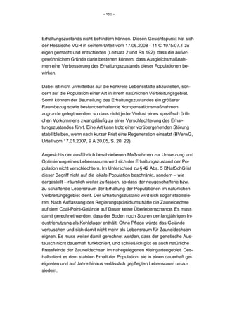 - 150 -




Erhaltungszustands nicht behindern können. Diesen Gesichtspunkt hat sich
der Hessische VGH in seinem Urteil vom 17.06.2008 - 11 C 1975/07.T zu
eigen gemacht und entschieden (Leitsatz 2 und Rn 192), dass die außer-
gewöhnlichen Gründe darin bestehen können, dass Ausgleichsmaßnah-
men eine Verbesserung des Erhaltungszustands dieser Populationen be-
wirken.


Dabei ist nicht unmittelbar auf die konkrete Lebensstätte abzustellen, son-
dern auf die Population einer Art in ihrem natürlichen Verbreitungsgebiet.
Somit können der Beurteilung des Erhaltungszustandes ein größerer
Raumbezug sowie bestandserhaltende Kompensationsmaßnahmen
zugrunde gelegt werden, so dass nicht jeder Verlust eines spezifisch örtli-
chen Vorkommens zwangsläufig zu einer Verschlechterung des Erhal-
tungszustandes führt. Eine Art kann trotz einer vorübergehenden Störung
stabil bleiben, wenn nach kurzer Frist eine Regeneration einsetzt (BVerwG,
Urteil vom 17.01.2007, 9 A 20.05, S. 20, 22).


Angesichts der ausführlich beschriebenen Maßnahmen zur Umsetzung und
Optimierung eines Lebensraums wird sich der Erhaltungszustand der Po-
pulation nicht verschlechtern. Im Unterschied zu § 42 Abs. 5 BNatSchG ist
dieser Begriff nicht auf die lokale Population beschränkt, sondern – wie
dargestellt – räumlich weiter zu fassen, so dass der neugeschaffene bzw.
zu schaffende Lebensraum der Erhaltung der Populationen im natürlichen
Verbreitungsgebiet dient. Der Erhaltungszustand wird sich sogar stabilisie-
ren. Nach Auffassung des Regierungspräsidiums hätte die Zauneidechse
auf dem Coal-Point-Gelände auf Dauer keine Überlebenschance. Es muss
damit gerechnet werden, dass der Boden noch Spuren der langjährigen In-
dustrienutzung als Kohlelager enthält. Ohne Pflege würde das Gelände
verbuschen und sich damit nicht mehr als Lebensraum für Zauneidechsen
eignen. Es muss weiter damit gerechnet werden, dass der genetische Aus-
tausch nicht dauerhaft funktioniert, und schließlich gibt es auch natürliche
Fressfeinde der Zauneidechsen im nahegelegenen Kleingartengebiet. Des-
halb dient es dem stabilen Erhalt der Population, sie in einen dauerhaft ge-
eigneten und auf Jahre hinaus verlässlich gepflegten Lebensraum umzu-
siedeln.
 