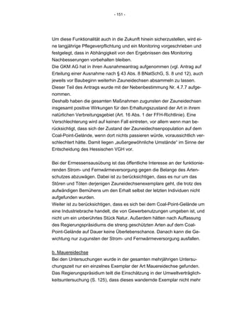 - 151 -




Um diese Funktionalität auch in die Zukunft hinein sicherzustellen, wird ei-
ne langjährige Pflegeverpflichtung und ein Monitoring vorgeschrieben und
festgelegt, dass in Abhängigkeit von den Ergebnissen des Monitoring
Nachbesserungen vorbehalten bleiben.
Die GKM AG hat in ihren Ausnahmeantrag aufgenommen (vgl. Antrag auf
Erteilung einer Ausnahme nach § 43 Abs. 8 BNatSchG, S. 8 und 12), auch
jeweils vor Baubeginn weiterhin Zauneidechsen absammeln zu lassen.
Dieser Teil des Antrags wurde mit der Nebenbestimmung Nr. 4.7.7 aufge-
nommen.
Deshalb haben die gesamten Maßnahmen zugunsten der Zauneidechsen
insgesamt positive Wirkungen für den Erhaltungszustand der Art in ihrem
natürlichen Verbreitungsgebiet (Art. 16 Abs. 1 der FFH-Richtlinie). Eine
Verschlechterung wird auf keinen Fall eintreten, vor allem wenn man be-
rücksichtigt, dass sich der Zustand der Zauneidechsenpopulation auf dem
Coal-Point-Gelände, wenn dort nichts passieren würde, voraussichtlich ver-
schlechtert hätte. Damit liegen „außergewöhnliche Umstände“ im Sinne der
Entscheidung des Hessischen VGH vor.


Bei der Ermessensausübung ist das öffentliche Interesse an der funktionie-
renden Strom- und Fernwärmeversorgung gegen die Belange des Arten-
schutzes abzuwägen. Dabei ist zu berücksichtigen, dass es nur um das
Stören und Töten derjenigen Zauneidechsenexemplare geht, die trotz des
aufwändigen Bemühens um den Erhalt selbst der letzten Individuen nicht
aufgefunden wurden.
Weiter ist zu berücksichtigen, dass es sich bei dem Coal-Point-Gelände um
eine Industriebrache handelt, die von Gewerbenutzungen umgeben ist, und
nicht um ein unberührtes Stück Natur. Außerdem hätten nach Auffassung
des Regierungspräsidiums die streng geschützten Arten auf dem Coal-
Point-Gelände auf Dauer keine Überlebenschance. Danach kann die Ge-
wichtung nur zugunsten der Strom- und Fernwärmeversorgung ausfallen.


b. Mauereidechse
Bei den Untersuchungen wurde in der gesamten mehrjährigen Untersu-
chungszeit nur ein einzelnes Exemplar der Art Mauereidechse gefunden.
Das Regierungspräsidium teilt die Einschätzung in der Umweltverträglich-
keitsuntersuchung (S. 125), dass dieses wandernde Exemplar nicht mehr
 