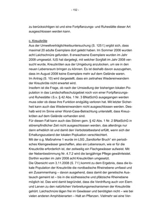 - 152 -




zu berücksichtigen ist und eine Fortpflanzungs- und Ruhestätte dieser Art
ausgeschlossen werden kann.


c. Kreuzkröte
Aus der Umweltverträglichkeitsuntersuchung (S. 125 f.) ergibt sich, dass
maximal 20 adulte Exemplare dort gelebt haben. Im Sommer 2006 wurden
acht Laichschnüre gefunden. 8 erwachsene Exemplare wurden im Jahr
2008 umgesetzt. IUS hat dargelegt, mit welcher Sorgfalt im Jahr 2008 ver-
sucht wurde, Kreuzkröten aus der Umgebung anzulocken, um sie in den
neuen Lebensraum bringen zu können. Es ist deshalb davon auszugehen,
dass im August 2008 keine Exemplare mehr auf dem Gelände waren.
Im Antrag (S. 10) wird dargestellt, dass ein zeitnahes Wiedereinwandern
der Kreuzkröte nicht erwartet wird.
Insofern ist die Frage, ob nach der Umsiedlung der bisherigen lokalen Po-
pulation in das Landschaftsschutzgebiet noch von einer Fortpflanzungs-
und Ruhestätte i.S.v. § 42 Abs. 1 Nr. 3 BNatSchG ausgegangen werden
muss oder ob diese ihre Funktion endgültig verloren hat. Mit letzter Sicher-
heit kann auch das Wiedereinwandern nicht ausgeschlossen werden. Des-
halb wird im Sinne einer Worst-Case-Betrachtung unterstellt, dass Kreuz-
kröten auf dem Gelände vorhanden sind.
Für diesen Fall kann auch das Stören gem. § 42 Abs. 1 Nr. 2 BNatSchG in
störempfindlicher Zeit nicht ausgeschlossen werden, das allerdings nur
dann erheblich ist und damit den Verbotstatbestand erfüllt, wenn sich der
Erhaltungszustand der lokalen Popluation verschlechtert.
Mit der o.g. Maßnahme 1 wurde im LSG „Sandtorfer Bruch“ ein periodi-
sches Kleingewässer geschaffen, also ein Lebensraum, wie er für die
Kreuzkröte erforderlich ist, der zeitweilig ein Flachgewässer aufweist. Mit
der Nebenbestimmung Nr. 4.7.2 wird die langjährige Pflege gewährleistet.
Dorthin wurden im Jahr 2008 acht Kreuzkröten umgesetzt.
Die Übersicht vom 3.11.2008 (S. 7 f.) kommt zu dem Ergebnis, dass die lo-
kale Population der Kreuzkröte die nordbadische Rheinebene umfasst und
ein Zusammenhang – davon ausgehend, dass damit der genetische Aus-
tausch gemeint ist – bis in die südhessische und pfälzische Rheinebene
möglich ist. Das wird damit begründet, dass die Verdriftung auch von Eiern
und Larven zu den natürlichen Verbreitungsmechanismen der Kreuzkröte
gehört. Laichschnüre lägen frei im Gewässer und benötigten nicht – wie bei
vielen anderen Amphibienarten – Halt an Pflanzen. Vielmehr sei eine Ver-
 