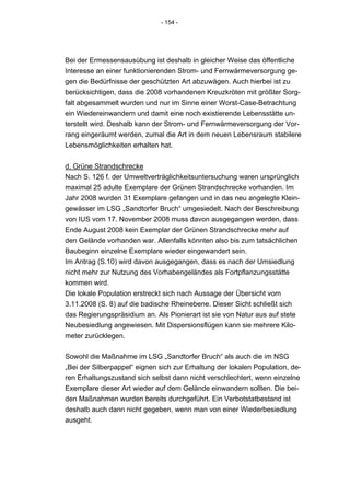 - 154 -




Bei der Ermessensausübung ist deshalb in gleicher Weise das öffentliche
Interesse an einer funktionierenden Strom- und Fernwärmeversorgung ge-
gen die Bedürfnisse der geschützten Art abzuwägen. Auch hierbei ist zu
berücksichtigen, dass die 2008 vorhandenen Kreuzkröten mit größter Sorg-
falt abgesammelt wurden und nur im Sinne einer Worst-Case-Betrachtung
ein Wiedereinwandern und damit eine noch existierende Lebensstätte un-
terstellt wird. Deshalb kann der Strom- und Fernwärmeversorgung der Vor-
rang eingeräumt werden, zumal die Art in dem neuen Lebensraum stabilere
Lebensmöglichkeiten erhalten hat.


d. Grüne Strandschrecke
Nach S. 126 f. der Umweltverträglichkeitsuntersuchung waren ursprünglich
maximal 25 adulte Exemplare der Grünen Strandschrecke vorhanden. Im
Jahr 2008 wurden 31 Exemplare gefangen und in das neu angelegte Klein-
gewässer im LSG „Sandtorfer Bruch“ umgesiedelt. Nach der Beschreibung
von IUS vom 17. November 2008 muss davon ausgegangen werden, dass
Ende August 2008 kein Exemplar der Grünen Strandschrecke mehr auf
den Gelände vorhanden war. Allenfalls könnten also bis zum tatsächlichen
Baubeginn einzelne Exemplare wieder eingewandert sein.
Im Antrag (S.10) wird davon ausgegangen, dass es nach der Umsiedlung
nicht mehr zur Nutzung des Vorhabengeländes als Fortpflanzungsstätte
kommen wird.
Die lokale Population erstreckt sich nach Aussage der Übersicht vom
3.11.2008 (S. 8) auf die badische Rheinebene. Dieser Sicht schließt sich
das Regierungspräsidium an. Als Pionierart ist sie von Natur aus auf stete
Neubesiedlung angewiesen. Mit Dispersionsflügen kann sie mehrere Kilo-
meter zurücklegen.

Sowohl die Maßnahme im LSG „Sandtorfer Bruch“ als auch die im NSG
„Bei der Silberpappel“ eignen sich zur Erhaltung der lokalen Population, de-
ren Erhaltungszustand sich selbst dann nicht verschlechtert, wenn einzelne
Exemplare dieser Art wieder auf dem Gelände einwandern sollten. Die bei-
den Maßnahmen wurden bereits durchgeführt. Ein Verbotstatbestand ist
deshalb auch dann nicht gegeben, wenn man von einer Wiederbesiedlung
ausgeht.
 