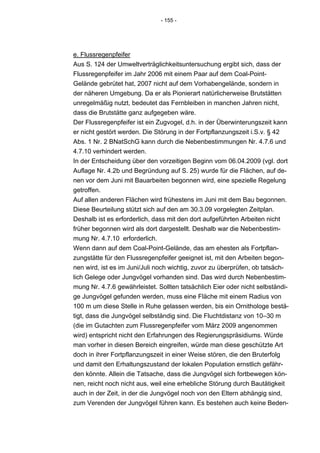 - 155 -




e. Flussregenpfeifer
Aus S. 124 der Umweltverträglichkeitsuntersuchung ergibt sich, dass der
Flussregenpfeifer im Jahr 2006 mit einem Paar auf dem Coal-Point-
Gelände gebrütet hat, 2007 nicht auf dem Vorhabengelände, sondern in
der näheren Umgebung. Da er als Pionierart natürlicherweise Brutstätten
unregelmäßig nutzt, bedeutet das Fernbleiben in manchen Jahren nicht,
dass die Brutstätte ganz aufgegeben wäre.
Der Flussregenpfeifer ist ein Zugvogel, d.h. in der Überwinterungszeit kann
er nicht gestört werden. Die Störung in der Fortpflanzungszeit i.S.v. § 42
Abs. 1 Nr. 2 BNatSchG kann durch die Nebenbestimmungen Nr. 4.7.6 und
4.7.10 verhindert werden.
In der Entscheidung über den vorzeitigen Beginn vom 06.04.2009 (vgl. dort
Auflage Nr. 4.2b und Begründung auf S. 25) wurde für die Flächen, auf de-
nen vor dem Juni mit Bauarbeiten begonnen wird, eine spezielle Regelung
getroffen.
Auf allen anderen Flächen wird frühestens im Juni mit dem Bau begonnen.
Diese Beurteilung stützt sich auf den am 30.3.09 vorgelegten Zeitplan.
Deshalb ist es erforderlich, dass mit den dort aufgeführten Arbeiten nicht
früher begonnen wird als dort dargestellt. Deshalb war die Nebenbestim-
mung Nr. 4.7.10 erforderlich.
Wenn dann auf dem Coal-Point-Gelände, das am ehesten als Fortpflan-
zungstätte für den Flussregenpfeifer geeignet ist, mit den Arbeiten begon-
nen wird, ist es im Juni/Juli noch wichtig, zuvor zu überprüfen, ob tatsäch-
lich Gelege oder Jungvögel vorhanden sind. Das wird durch Nebenbestim-
mung Nr. 4.7.6 gewährleistet. Sollten tatsächlich Eier oder nicht selbständi-
ge Jungvögel gefunden werden, muss eine Fläche mit einem Radius von
100 m um diese Stelle in Ruhe gelassen werden, bis ein Ornithologe bestä-
tigt, dass die Jungvögel selbständig sind. Die Fluchtdistanz von 10–30 m
(die im Gutachten zum Flussregenpfeifer vom März 2009 angenommen
wird) entspricht nicht den Erfahrungen des Regierungspräsidiums. Würde
man vorher in diesen Bereich eingreifen, würde man diese geschützte Art
doch in ihrer Fortpflanzungszeit in einer Weise stören, die den Bruterfolg
und damit den Erhaltungszustand der lokalen Population ernstlich gefähr-
den könnte. Allein die Tatsache, dass die Jungvögel sich fortbewegen kön-
nen, reicht noch nicht aus, weil eine erhebliche Störung durch Bautätigkeit
auch in der Zeit, in der die Jungvögel noch von den Eltern abhängig sind,
zum Verenden der Jungvögel führen kann. Es bestehen auch keine Beden-
 