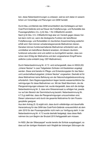 - 156 -




ken, diese Nebenbestimmungen zu erlassen, weil es sich dabei im wesent-
lichen um Vorschläge und Planungen von GKM handelt.


Durch Bau und Betrieb des GKM einschließlich des Kohlelagers auf dem
Coal-Point-Gelände wird auf Dauer die Fortpflanzungs- und Ruhestätte des
Flussregenpfeifers i.S.v. § 42 Abs. 1 Nr.3 BNatSchG zerstört.
Nach § 42 Abs. 5 S. 2 BNatSchG liegt aber ein Verstoß gegen dieses Ver-
bot dann nicht vor, wenn die ökologische Funktion der betroffenen
Fortpflanzungs- und Ruhestätten im räumlichen Zusammenhang weiterhin
erfüllt wird. Dem können schadensbegrenzende Maßnahmen dienen.
Daneben können funktionserhaltende Maßnahmen erforderlich sein, die
unmittelbar am betroffenen Bestand ansetzen, mit diesem räumlich-
funktional verbunden sind und zeitlich so durchgeführt werden, dass zwi-
schen dem Erfolg der Maßnahme und dem vorgesehenen Eingriff keine
zeitliche Lücke entsteht (sog. CEF-Maßnahmen).


Durch Nebenbestimmung Nr. 4.7.5 wird sichergestellt, dass im NSG/LSG
„Unterer Neckar“ in zwei Teilgebieten Schluten mit Kiesbänken angelegt
werden. Diese sind bereits im Pflege- und Entwicklungsplan für das Natur-
und Landschaftsschutzgebiet „Unterer Neckar“ vorgesehen. Deshalb ist für
diese Maßnahmen keine Befreiung von der Naturschutzgebietsverordnung
erforderlich. Dem Regierungspräsidium liegen bereits wasserrechtliche Ge-
nehmigungen für diese Maßnahmen vor. Mit der Stadt Mannheim, die die
Plangenehmigungen erlassen hat, wurde klargestellt, dass sich die dortige
Nebenbestimmung Nr. 5, dass eine Wieseneinsaat zu erfolgen hat, jeweils
nur auf den Bereich der Dammböschung bezieht. Nebenbestimmung Nr.
4.7.5 g) stellt klar, dass die Plangenehmigungen umzuschreiben sind.
Dieser Lebensraum wird durch die gesamte Maßnahme für den Flussre-
genpfeifer geeignet.
Aus dem Antrag (S. 8) ergibt sich, dass durch vollständige und dauerhafte
Heranziehung für das GKM das Coal-Point-Gelände voraussichtlich ab dem
Jahr 2010 für den Flussregenpfeifer nicht mehr zur Verfügung steht. In der
Nebenbestimmung Nr. 4.7.5 wurde deshalb festgelegt, dass diese Maß-
nahmen bis zum Beginn der Brutzeit 2010 fertiggestellt sein müssen.


Im NSG „Bei der Silberpappel“ wurde bereits die Schlute ausgebaggert, so
dass auf der dortigen Kiesbank nach Wegfall der bisherigen Störungen die
 