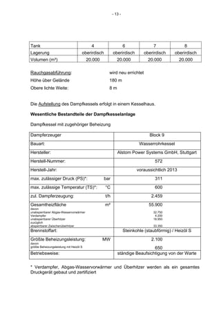 - 13 -




Tank                                       4                      6              7                8
Lagerung                             oberirdisch         oberirdisch        oberirdisch      oberirdisch
Volumen (m³)                             20.000             20.000            20.000            20.000

Rauchgasabführung:                                   wird neu errichtet
Höhe über Gelände                                    180 m
Obere lichte Weite:                                  8m


Die Aufstellung des Dampfkessels erfolgt in einem Kesselhaus.

Wesentliche Bestandteile der Dampfkesselanlage

Dampfkessel mit zugehöriger Beheizung

Dampferzeuger                                                                  Block 9
Bauart:                                                                   Wasserrohrkessel
Hersteller:                                                 Alstom Power Systems GmbH, Stuttgart
Herstell-Nummer:                                                                  572
Herstell-Jahr:                                                           voraussichtlich 2013
max. zulässiger Druck (PS)*:                       bar                            311
max. zulässige Temperatur (TS)*:                   °C                             600
zul. Dampferzeugung:                               t/h                          2.459
Gesamtheizfläche                                   m²                          55.900
davon
unabsperrbarer Abgas-Wasservorwärmer                                             32.750
Verdampfer                                                                        4.200
unabsperrbarer Überhitzer                                                        18.950
zuzüglich
absperrbarer Zwischenüberhitzer                                                  33.350
Brennstoffart:                                                    Steinkohle (staubförmig) / Heizöl S
Größte Beheizungsleistung:                        MW                            2.100
davon
größte Beheizungsleistung mit Heizöl S                                        650
Betriebsweise:                                              ständige Beaufsichtigung von der Warte


* Verdampfer, Abgas-Wasservorwärmer und Überhitzer werden als ein gesamtes
Druckgerät gebaut und zertifiziert
 