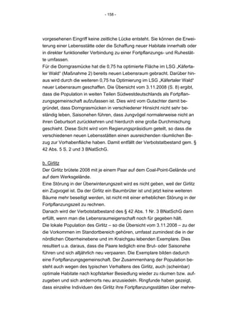 - 158 -




vorgesehenen Eingriff keine zeitliche Lücke entsteht. Sie können die Erwei-
terung einer Lebensstätte oder die Schaffung neuer Habitate innerhalb oder
in direkter funktioneller Verbindung zu einer Fortpflanzungs- und Ruhestät-
te umfassen.
Für die Dorngrasmücke hat die 0,75 ha optimierte Fläche im LSG „Käferta-
ler Wald“ (Maßnahme 2) bereits neuen Lebensraum gebracht. Darüber hin-
aus wird durch die weiteren 0,75 ha Optimierung im LSG „Käfertaler Wald“
neuer Lebensraum geschaffen. Die Übersicht vom 3.11.2008 (S. 8) ergibt,
dass die Population in weiten Teilen Südwestdeutschlands als Fortpflan-
zungsgemeinschaft aufzufassen ist. Dies wird vom Gutachter damit be-
gründet, dass Dorngrasmücken in verschiedener Hinsicht nicht sehr be-
ständig leben, Saisonehen führen, dass Jungvögel normalerweise nicht an
ihren Geburtsort zurückkehren und hierdurch eine große Durchmischung
geschieht. Diese Sicht wird vom Regierungspräsidium geteilt, so dass die
verschiedenen neuen Lebensstätten einen ausreichenden räumlichen Be-
zug zur Vorhabenfläche haben. Damit entfällt der Verbotstatbestand gem. §
42 Abs. 5 S. 2 und 3 BNatSchG.


b. Girlitz
Der Girlitz brütete 2008 mit je einem Paar auf dem Coal-Point-Gelände und
auf dem Werksgelände.
Eine Störung in der Überwinterungszeit wird es nicht geben, weil der Girlitz
ein Zugvogel ist. Da der Girlitz ein Baumbrüter ist und jetzt keine weiteren
Bäume mehr beseitigt werden, ist nicht mit einer erheblichen Störung in der
Fortpflanzungszeit zu rechnen.
Danach wird der Verbotstatbestand des § 42 Abs. 1 Nr. 3 BNatSchG dann
erfüllt, wenn man die Lebensraumeigenschaft noch für gegeben hält.
Die lokale Population des Girlitz – so die Übersicht vom 3.11.2008 – zu der
die Vorkommen im Standortbereich gehören, umfasst zumindest die in der
nördlichen Oberrheinebene und im Kraichgau lebenden Exemplare. Dies
resultiert u.a. daraus, dass die Paare lediglich eine Brut- oder Saisonehe
führen und sich alljährlich neu verpaaren. Die Exemplare bilden dadurch
eine Fortpflanzungsgemeinschaft. Der Zusammenhang der Population be-
steht auch wegen des typischen Verhaltens des Girlitz, auch (scheinbar)
optimale Habitate nach kopfstarker Besiedlung wieder zu räumen bzw. auf-
zugeben und sich andernorts neu anzusiedeln. Ringfunde haben gezeigt,
dass einzelne Individuen des Girlitz ihre Fortpflanzungsstätten über mehre-
 