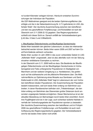 - 159 -




re hundert Kilometer verlagern können. Hierdurch entstehen Durchmi-
schungen der Individuen der Population.
Als CEF-Maßnahmen geeignet sind die beiden Optimierungsflächen (die
erfolgte und die in der Nebenbestimmung Nr. 4.7.3 geforderte) im LSG „Kä-
fertaler Wald“. Der räumliche Zusammenhang zwischen den betroffenen
und den neu geschaffenen Fortpflanzungs- und Ruhestätten ist nach der
Übersicht vom 3.11.2008 (S.12) gegeben. Das Regierungspräsidium
schließt sich dieser Sicht an. Danach entfällt der Verbotstatbestand gem.
§ 42 Abs. 5 Satz 2 und 3 BNatSchG.


c. Blauflügelige Ödlandschrecke und Blauflügelige Sandschrecke
Beide Arten besiedeln den gleichen Lebensraum, so dass sie miteinander
betrachtet werden können. Beide Arten waren 2006 und 2007 auf dem Co-
al-Point-Gelände zahlreich vorhanden.
Beide Arten wurden im Jahr 2008 in das zuvor vorbereitete Gebiet im LSG
„Käfertaler Wald“ umgesiedelt. Jetzt ist also allenfalls noch mit der Störung
einzelner verbliebener Exemplare zu rechnen.
In der Übersicht vom 3.11. 2008 heißt es dazu: Die Bestände der Blauflü-
geligen Ödlandschrecke und der Blauflügeligen Sandschrecke im Vorha-
bensgebiet sind Teile umfangreicher Populationen im Stadtgebiet von
Mannheim und der weiteren Umgebung (v.a. Hardtebenen). Sie greifen
auch auf die südhessische und die pfälzische Rheinebene über. Die Maß-
nahmenfläche zur Optimierung eines Mosaiks aus Sandrasen und Sand-
Kiefernwald im LSG „Käfertaler Wald“ liegt im Lebensraum der vom Vorha-
ben betroffenen lokalen Populationen. Der Zusammenhang der Population
besteht insbesondere, weil sich beide Arten entlang von Bahnlinien aus-
breiten. In deren Randbereichen befinden sich „Trittsteinbiotope“, die den
Arten entlang von Bahnlinien das Überwinden großer Distanzen durch an-
sonsten ungeeignete Gebiete ermöglichen. Dieser Mechanismus ist an der
aktuellen Besiedlung von Bahnanlagen durch beide Arten ersichtlich. Durch
ihre Flugfähigkeit sind sie in der Lage, auch scheinbar isolierte Habitate in-
nerhalb der Verbreitungsgebiete der Populationen spontan zu besiedeln.
Der räumliche Zusammenhang zwischen den betroffenen und im Frühjahr
2008 neu geschaffenen Fortpflanzungs- und Ruhestätten ist auch nach
Auffassung des Regierungspräsidiums gegeben. Der Verbotstatbestand
wird für die beiden Arten daher nicht erfüllt.
 