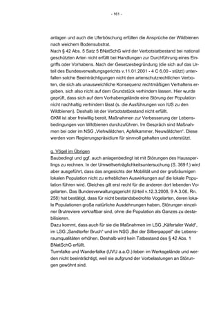 - 161 -




anlagen und auch die Uferböschung erfüllen die Ansprüche der Wildbienen
nach weichem Bodensubstrat.
Nach § 42 Abs. 5 Satz 5 BNatSchG wird der Verbotstatbestand bei national
geschützten Arten nicht erfüllt bei Handlungen zur Durchführung eines Ein-
griffs oder Vorhabens. Nach der Gesetzesbegründung (die sich auf das Ur-
teil des Bundesverwaltungsgerichts v.11.01.2001 - 4 C 6.00 - stützt) unter-
fallen solche Beeinträchtigungen nicht den artenschutzrechtlichen Verbo-
ten, die sich als unausweichliche Konsequenz rechtmäßigen Verhaltens er-
geben, sich also nicht auf dem Grundstück verhindern lassen. Hier wurde
geprüft, dass sich auf dem Vorhabengelände eine Störung der Population
nicht nachhaltig verhindern lässt (s. die Ausführungen von IUS zu den
Wildbienen). Deshalb ist der Verbotstatbestand nicht erfüllt.
GKM ist aber freiwillig bereit, Maßnahmen zur Verbesserung der Lebens-
bedingungen von Wildbienen durchzuführen. Im Gespräch sind Maßnah-
men bei oder im NSG „Viehwäldchen, Apfelkammer, Neuwäldchen“. Diese
werden vom Regierungspräsidium für sinnvoll gehalten und unterstützt.


g. Vögel im Übrigen
Baubedingt und ggf. auch anlagenbedingt ist mit Störungen des Haussper-
lings zu rechnen. In der Umweltverträglichkeitsuntersuchung (S. 369 f.) wird
aber ausgeführt, dass das angesichts der Mobilität und der großräumigen
lokalen Population nicht zu erheblichen Auswirkungen auf die lokale Popu-
lation führen wird. Gleiches gilt erst recht für die anderen dort lebenden Vo-
gelarten. Das Bundesverwaltungsgericht (Urteil v.12.3.2008, 9 A 3.06, Rn.
258) hat bestätigt, dass für nicht bestandsbedrohte Vogelarten, deren loka-
le Populationen große natürliche Ausdehnungen haben, Störungen einzel-
ner Brutreviere verkraftbar sind, ohne die Population als Ganzes zu desta-
bilisieren.
Dazu kommt, dass auch für sie die Maßnahmen im LSG „Käfertaler Wald“,
im LSG „Sandtorfer Bruch“ und im NSG „Bei der Silberpappel“ die Lebens-
raumqualitäten erhöhen. Deshalb wird kein Tatbestand des § 42 Abs. 1
BNatSchG erfüllt.
Turmfalke und Wanderfalke (UVU a.a.O.) leben im Werksgelände und wer-
den nicht beeinträchtigt, weil sie aufgrund der Vorbelastungen an Störun-
gen gewöhnt sind.
 