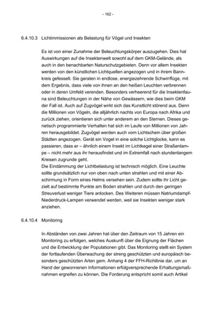 - 162 -




6.4.10.3 Lichtimmissionen als Belastung für Vögel und Insekten


         Es ist von einer Zunahme der Beleuchtungskörper auszugehen. Dies hat
         Auswirkungen auf die Insektenwelt sowohl auf dem GKM-Gelände, als
         auch in den benachbarten Naturschutzgebieten. Denn vor allem Insekten
         werden von den künstlichen Lichtquellen angezogen und in ihrem Bann-
         kreis gefesselt. Sie geraten in endlose, energiezehrende Schwirrflüge, mit
         dem Ergebnis, dass viele von ihnen an den heißen Leuchten verbrennen
         oder in deren Umfeld verenden. Besonders verheerend für die Insektenfau-
         na sind Beleuchtungen in der Nähe von Gewässern, wie dies beim GKM
         der Fall ist. Auch auf Zugvögel wirkt sich das Kunstlicht störend aus. Denn
         die Millionen von Vögeln, die alljährlich nachts von Europa nach Afrika und
         zurück ziehen, orientieren sich unter anderem an den Sternen. Dieses ge-
         netisch programmierte Verhalten hat sich im Laufe von Millionen von Jah-
         ren herausgebildet. Zugvögel werden auch vom Lichtschein über großen
         Städten angezogen. Gerät ein Vogel in eine solche Lichtglocke, kann es
         passieren, dass er – ähnlich einem Insekt im Lichtkegel einer Straßenlam-
         pe – nicht mehr aus ihr herausfindet und im Extremfall nach stundenlangem
         Kreisen zugrunde geht.
         Die Eindämmung der Lichtbelastung ist technisch möglich. Eine Leuchte
         sollte grundsätzlich nur von oben nach unten strahlen und mit einer Ab-
         schirmung in Form eines Helms versehen sein. Zudem sollte ihr Licht ge-
         zielt auf bestimmte Punkte am Boden strahlen und durch den geringen
         Streuverlust weniger Tiere anlocken. Des Weiteren müssen Natriumdampf-
         Niederdruck-Lampen verwendet werden, weil sie Insekten weniger stark
         anziehen.


6.4.10.4 Monitoring


         In Abständen von zwei Jahren hat über den Zeitraum von 15 Jahren ein
         Monitoring zu erfolgen, welches Auskunft über die Eignung der Flächen
         und die Entwicklung der Populationen gibt. Das Monitoring stellt ein System
         der fortlaufenden Überwachung der streng geschützten und europäisch be-
         sonders geschützten Arten gem. Anhang 4 der FFH-Richtlinie dar, um an
         Hand der gewonnenen Informationen erfolgversprechende Erhaltungsmaß-
         nahmen ergreifen zu können. Die Forderung entspricht somit auch Artikel
 