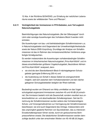 - 163 -




         12 Abs. 4 der Richtlinie 92/54/EWG „zur Erhaltung der natürlichen Lebens-
         räume sowie der wildlebenden Tiere und Pflanzen“.


6.4.11   Verträglichkeit der Immissionen in FFH-Gebieten, zum Teil zugleich
         Naturschutzgebiete


         Beeinträchtigungen des Naturschutzgebiets „Bei der Silberpappel“ durch
         Lärm oder sonstige Auswirkungen des Vorhabens Block 9 werden nicht
         eintreten.
         Die Auswirkungen von bau- und betriebsbedingten Schallimmissionen u.a.
         in Naturschutzgebieten sind Gegenstand der Umweltverträglichkeitsstudie
         sowie der Natura 2000-Vorprüfung. Grundlage der Analyse von Schallim-
         missionen ist das im Rahmen des immissionsrechtlichen Verfahrens ange-
         fertigte Schallgutachten.
         Es werden insbesondere die Auswirkungen vorhabensbedingter Schallim-
         missionen im linksrheinischen Naturschutzgebiet „Prinz-Karl-Wörth“ und im
         dieses einschließenden größeren Vogelschutzgebiet „Neuhofener Altrhein
         mit Prinz-Karl-Wörth“ analysiert, denn
         •   sie sind die dem Standortbereich Block 9 nächstgelegenen Schutz-
             gebiete (geringste Entfernung 250 m) und
         •   die Ausbreitung von Schall in dieses Gebiet ist uneingeschränkt
             möglich, weil sich zwischen dem Vorhabensstandort und den nächst-
             gelegenen Schutzgebietsteilen lediglich der Rhein befindet.


         Baubedingt wurden am Ortsrand von Altrip unmittelbar an das Vogel-
         schutzgebiet angrenzend Immissionen zwischen 45 und 49 dB (A) errech-
         net. Die Immission besteht nicht als Dauerschall, sondern resultiert aus un-
         terschiedlichen an- und abschwellenden Schallereignissen. Seit der Er-
         rechnung der Schallimmissionen wurden seitens des Vorhabensträgers
         Schutz- und Vorsorgemaßnahmen zur Verringerung der Schallimmissionen
         beschlossen; sie sind auch Gegenstand des Antrags. Insbesondere wird
         das ursprünglich geplante Rammen von Spundwänden, das zu intensiven
         Einzelschallereignissen führen würde, durch ein geräuscharmes Bohr-
         pressverfahren ersetzt. Die tatsächlichen Schallimmissionen werden dem-
         zufolge deutlich unter den errechneten Werten von 45–49 dB (A) liegen.
 