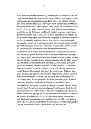 - 164 -




Auch ohne diese effektive Minderung baubedingter Schallimmissionen wä-
ren erhebliche Beeinträchtigungen der Vögel im Natur- und Vogelschutzge-
biet bei Altrip bereits ausgeschlossen. Zwar wird in der Literatur angege-
ben, erste Beeinträchtigungen von Vögeln durch Schall infolge der Maskie-
rung ihrer akustischen Kommunikation träten bereits bei Schallimmissionen
von 47 dB (A) ein. Aber zum einen bezieht sich diese Angabe auf Dauer-
schall, der bei der Errichtung von Block 9 deutlich unter den errechneten
Schallimmissionen bleiben wird. Zum anderen bezieht sich die Angabe auf
erste Beeinträchtigungen von Vogelarten, die gegen Schallimmissionen be-
sonders empfindlich reagieren. Solche Arten sind im Natur- und Vogel-
schutzgebiet jedoch nicht nachgewiesen und können aufgrund der vielfälti-
gen Vorbelastungen auch nicht vorkommen (insbesondere Schiffsverkehr
auf dem Rhein und Schallemissionen des bestehenden GKM).
Nachdem im bis 250 m an den Standortbereich von Block 9 heranreichen-
den Naturschutzgebiet „Prinz-Karl-Wörth“ erhebliche Beeinträchtigungen
von Vögeln durch baubedingte Schallimmissionen ausgeschlossen werden
können, gilt dies ebenfalls für das Naturschutzgebiet „Bei der Silberpappel“.
Sein Abstand vom Standortbereich ist mit ca. 2,5 km um das Zehnfache
größer als jener des Naturschutzgebiets „Prinz-Karl-Wörth“. Die Ausbrei-
tung baubedingten Schalls vom Standortbereich Block 9 ins Naturschutz-
gebiet „Bei der Silberpappel“ wird durch die bestehenden Gebäude des
GKM gehemmt. Es besteht eine wirksame Abschirmung. Zudem resultiert
aus dem bestehenden Kraftwerk (wie auch aus dem Schiffsverkehr auf
dem Rhein) eine Lärmvorbelastung, die Brutvorkommen gegen Schallim-
missionen besonders empfindlicher Vogelarten unmöglich macht.
Eine Beeinträchtigung der Vogelwelt im Naturschutzgebiet „Bei der Silber-
pappel“ durch Schallimmissionen infolge der Errichtung von Block 9 wird
aus diesen Gründen nicht eintreten. Weil die betriebsbedingten Schallemis-
sionen von Block 9 geringer als die baubedingten sein werden, führen auch
sie nicht zu einer Beeinträchtigung im Naturschutzgebiet. Insoweit kann
sich das Regierungspräsidium den Ausführungen von IUS in der Stellung-
nahme zu den vorhabenbedingten Schallimmissionen im Naturschutzgebiet
„Bei der Silberpappel“ vom 17. November 2008 anschließen.
 