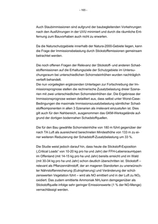 - 165 -




Auch Staubimmissionen sind aufgrund der baubegleitenden Vorkehrungen
nach den Ausführungen in der UVU minimiert und durch die räumliche Ent-
fernung zum Bauvorhaben auch nicht zu erwarten.


Da die Naturschutzgebiete innerhalb der Natura-2000-Gebiete liegen, kann
die Frage der Immissionsbelastung durch Stickstoffemissionen gemeinsam
betrachtet werden.


Die noch offenen Fragen der Relevanz der Stickstoff- und anderen Schad-
stoffemissionen auf die Erhaltungsziele der Schutzgebiete im Untersu-
chungsraum bei unterschiedlichen Schornsteinhöhen wurden nachträglich
vertieft behandelt.
Die nun vorgelegten ergänzenden Unterlagen zur Fortschreibung der Im-
missionsprognose stellen die rechnerische Zusatzbelastung dreier Szena-
rien mit zwei unterschiedlichen Schornsteinhöhen dar. Die Ergebnisse der
Immissionsprognose weisen detailliert aus, dass selbst unter Worst-Case-
Bedingungen die maximale Immissionszusatzbelastung sämtlicher Schad-
stoffkomponenten in allen 3 Szenarien als irrelevant einzustufen ist. Dies
gilt auch für den Nahbereich, ausgenommen das GKM-Werksgelände auf-
grund der dortigen bodennahen Schadstoffquellen.


Die für den Bau gewählte Schornsteinhöhe von 180 m führt gegenüber der
nach TA Luft als ausreichend berechneten Mindesthöhe von 133 m zu ei-
ner weiteren Reduzierung der Schadstoff-Zusatzbelastung um 33 %.


Die Studie weist jedoch darauf hin, dass heute die Stickstoff-Exposition
(„Critical Loads“ von 10-20 kg pro ha und Jahr) der FFH-Lebensraumtypen
im Offenland (mit 14-15 kg pro ha und Jahr) bereits erreicht und im Wald
(mit 30-34 kg pro ha und Jahr) schon deutlich überschritten ist. Stickstoff –
relevant als Pflanzennährstoff, der an mageren Standorten zu unerwünsch-
ter Nährstoffanreicherung (Eutrophierung) und Veränderung der schüt-
zenswerten Vegetation führt – wird als NO emittiert und in der Luft zu NO2
oxidiert. Das zudem emittierte Ammoniak NH3 kann demgegenüber als
Stickstoffquelle infolge sehr geringer Emissionswerte (1 % der NO-Menge)
vernachlässigt werden.
 