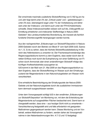 - 166 -




Der errechnete maximale zusätzliche Stickstoffeintrag von 0,182 kg pro ha
und Jahr liegt damit unter 2% der „Critical Loads“ und – gebietsbezogen –
unter 2% bzw. überwiegend sogar unter 1% der Vorbelastung und daher
weit unter der Irrelevanz- und damit auch unter der FFH-Erheblichkeits-
schwelle. Diese Irrelevanzschwellen stützen sich auf die „Vollzugshilfe zur
Ermittlung erheblicher und irrelevanter Stoffeinträge in Natura 2000-
Gebieten“ des Landesumweltamtes Brandenburg, die insoweit als fachlich
fundierte Orientierungshilfe herangezogen werden konnte.


Aus den nachgereichten „Erläuterungen zur Stickstoff-Deposition in Natura-
2000-Gebieten durch den Betrieb von Block 9“ vom April 2009 (IUS; Szena-
rio 1, S. 3) ist zu sehen, dass die höchste Stickstoffzusatzbelastung im Be-
reich des Hafenbeckens zu erwarten ist. Der Fischereisachverständige des
Regierungspräsidiums kommt zu dem Ergebnis, dass weder durch den di-
rekten Einfluss noch durch die Eutrophierung von einer Gefährdung von Fi-
schen durch Ammoniak oder einen andersförmigen Stickstoff infolge des
künftigen Kraftwerksbetriebs auszugehen ist.
IUS kommt in der Mail vom 21. Mai 2009 an das Regierungspräsidium zu
dem Ergebnis, dass der Stickstoffeintrag im Wasser auch den Erhaltungs-
zustand der Magerstandorte in den Naturschutzgebieten am Wasser nicht
verschlechtert.


Eine erhebliche Beeinträchtigung der Erhaltungsziele der Natura-2000-
Gebiete und der Naturschutzgebiete durch die zusätzlichen Immissionen
kann demnach ausgeschlossen werden.


Unter dem Vorsorgeaspekt schlägt IUS in den erwähnten „Erläuterungen
zur Stickstoff-Deposition“ ein Monitoring vor, mit dem die Entwicklung der
Magerstandorte auf ausgewählten Flächen beobachtet wird. Damit kann si-
chergestellt werden, dass eine – aus heutiger Sicht nicht zu erwartende –
Verschlechterung festgestellt wird und falls erforderlich mit geeigneten
Maßnahmen gegengesteuert werden kann. Dieses Monitoring und ein Vor-
behalt, weitere Maßnahmen zu fordern, werden daher als Vorsorgemaß-
nahme in den Nebenbestimmungen Nrn. 4.7.12 und 13 festgelegt.
 