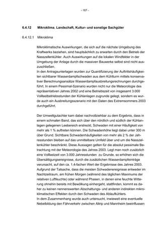 - 167 -




6.4.12     Mikroklima, Landschaft, Kultur- und sonstige Sachgüter


6.4.12.1   Mikroklima


           Mikroklimatische Auswirkungen, die sich auf die nächste Umgebung des
           Kraftwerks beziehen, sind hauptsächlich zu erwarten durch den Betrieb der
           Nasszellenkühler. Auch Auswirkungen auf die lokalen Windfelder in der
           Umgebung der Anlage durch die massiven Bauwerke selbst sind nicht aus-
           zuschließen.
           In den Antragsunterlagen wurden zur Quantifizierung der Auftrittshäufigkei-
           ten sichtbarer Wasserdampfschwaden aus dem Kühlturm mittels konserva-
           tiver Berechnungsansätze Wasserdampfausbreitungsrechnungen durchge-
           führt. In einem Pessimal-Szenario wurden nicht nur die Meteorologie des
           repräsentativen Jahres 2002 und eine Betriebszeit von insgesamt 3.000
           Volllastbetriebsstunden der Kühlanlagen zugrunde gelegt, sondern es wur-
           de auch ein Ausbreitungsszenario mit den Daten des Extremsommers 2003
           durchgeführt.


           Der Umweltgutachter kam dabei nachvollziehbar zu dem Ergebnis, dass in
           einem schmalen Band, das sich über den nördlich und südlich der Kühlan-
           lagen gelegenen Leebereich erstreckt, Schwaden mit einer Häufigkeit von
           mehr als 1 % auftreten können. Die Schwadenhöhe liegt dabei unter 300 m
           über Grund. Sichtbare Schwadenhäufigkeiten von mehr als 2 % der Jah-
           resstunden bleiben auf das unmittelbare Umfeld über und um die Nasszel-
           lenkühler beschränkt. Diese Aussagen gelten für die absolut pessimale Be-
           trachtung mit der Meteorologie des Jahres 2003. Legt man noch zusätzlich
           eine Volllastzeit von 3.000 Jahresstunden zu Grunde, so erhöhen sich die
           Übersättigungsereignisse, durch die zusätzlichen Wasserdampfeinträge
           verursacht, auf den ca. 1,4-fachen Wert der Ergebnisse des Jahres 2003.
           Aufgrund der Tatsache, dass die meisten Schwadenereignisse entweder im
           Nachtzeitraum, am frühen Morgen (während des täglichen Maximums der
           relativen Luftfeuchte) oder während Phasen, in denen eine feuchte Witte-
           rung ohnehin bereits mit Bewölkung einhergeht, stattfinden, kommt es da-
           her zu keinen nennenswerten Abschattungs- und anderen indirekten mikro-
           klimatischen Effekten durch den Schwaden des Ablaufkühlers.
           In dem Zusammenhang wurde auch untersucht, inwieweit eine eventuelle
           Nebelbildung den Fährverkehr zwischen Altrip und Mannheim beeinflussen
 
