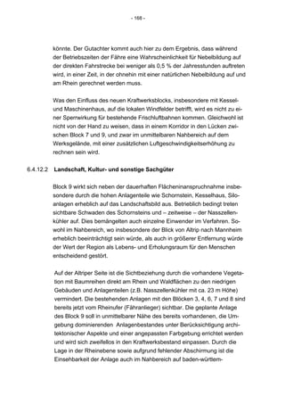 - 168 -




           könnte. Der Gutachter kommt auch hier zu dem Ergebnis, dass während
           der Betriebszeiten der Fähre eine Wahrscheinlichkeit für Nebelbildung auf
           der direkten Fahrstrecke bei weniger als 0,5 % der Jahresstunden auftreten
           wird, in einer Zeit, in der ohnehin mit einer natürlichen Nebelbildung auf und
           am Rhein gerechnet werden muss.


           Was den Einfluss des neuen Kraftwerksblocks, insbesondere mit Kessel-
           und Maschinenhaus, auf die lokalen Windfelder betrifft, wird es nicht zu ei-
           ner Sperrwirkung für bestehende Frischluftbahnen kommen. Gleichwohl ist
           nicht von der Hand zu weisen, dass in einem Korridor in den Lücken zwi-
           schen Block 7 und 9, und zwar im unmittelbaren Nahbereich auf dem
           Werksgelände, mit einer zusätzlichen Luftgeschwindigkeitserhöhung zu
           rechnen sein wird.


6.4.12.2   Landschaft, Kultur- und sonstige Sachgüter


           Block 9 wirkt sich neben der dauerhaften Flächeninanspruchnahme insbe-
           sondere durch die hohen Anlagenteile wie Schornstein, Kesselhaus, Silo-
           anlagen erheblich auf das Landschaftsbild aus. Betrieblich bedingt treten
           sichtbare Schwaden des Schornsteins und – zeitweise – der Nasszellen-
           kühler auf. Dies bemängelten auch einzelne Einwender im Verfahren. So-
           wohl im Nahbereich, wo insbesondere der Blick von Altrip nach Mannheim
           erheblich beeinträchtigt sein würde, als auch in größerer Entfernung würde
           der Wert der Region als Lebens- und Erholungsraum für den Menschen
           entscheidend gestört.


           Auf der Altriper Seite ist die Sichtbeziehung durch die vorhandene Vegeta-
           tion mit Baumreihen direkt am Rhein und Waldflächen zu den niedrigen
           Gebäuden und Anlagenteilen (z.B. Nasszellenkühler mit ca. 23 m Höhe)
           vermindert. Die bestehenden Anlagen mit den Blöcken 3, 4, 6, 7 und 8 sind
           bereits jetzt vom Rheinufer (Fähranlieger) sichtbar. Die geplante Anlage
           des Block 9 soll in unmittelbarer Nähe des bereits vorhandenen, die Um-
           gebung dominierenden Anlagenbestandes unter Berücksichtigung archi-
           tektonischer Aspekte und einer angepassten Farbgebung errichtet werden
           und wird sich zweifellos in den Kraftwerksbestand einpassen. Durch die
           Lage in der Rheinebene sowie aufgrund fehlender Abschirmung ist die
           Einsehbarkeit der Anlage auch im Nahbereich auf baden-württem-
 