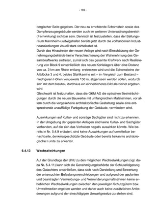 - 169 -




         bergischer Seite gegeben. Der neu zu errichtende Schornstein sowie das
         Dampferzeugergebäude werden auch im weiteren Untersuchungsbereich
         (Fernwirkung) sichtbar sein. Dennoch ist festzustellen, dass der Ballungs-
         raum Mannheim-Ludwigshafen bereits jetzt durch die vorhandenen Indust-
         rieansiedlungen visuell stark vorbelastet ist.
         Durch das Hinzutreten der neuen Anlage wird nach Einschätzung der Ge-
         nehmigungsbehörde keine Verschlechterung der Wahrnehmung des Ge-
         samtkraftwerks eintreten, zumal sich das gesamte Kraftwerk nach Realisie-
         rung von Block 9 einschließlich des neuen Kohlelagers über eine Distanz
         von ca. 3 km am Rhein entlang erstrecken wird und die Schornsteine der
         Altblöcke 3 und 4, beides Stahlkamine mit – im Vergleich zum Bestand –
         niedrigeren Höhen von jeweils 150 m, abgerissen werden sollen, wodurch
         sich mit dem Neubau durchaus ein einheitlicheres Bild als bisher ergeben
         wird.
         Gleichwohl ist festzuhalten, dass die GKM AG die optischen Beeinträchti-
         gungen durch die neuen Bauwerke mit umfangreichen Maßnahmen, vor al-
         lem durch die vorgesehene architektonische Gestaltung sowie eine ent-
         sprechende unauffällige Farbgebung der Gebäude, vermindern wird.


         Auswirkungen auf Kultur- und sonstige Sachgüter sind nicht zu erkennen.
         In der Umgebung der geplanten Anlagen sind keine Kultur- und Sachgüter
         vorhanden, auf die sich das Vorhaben negativ auswirken könnte. Wie be-
         reits in Nr. 5.4.9 erläutert, sind keine Auswirkungen auf unmittelbar be-
         nachbarte, denkmalgeschützte Gebäude oder bereits bekannte archäolo-
         gische Funde zu erwarten.


6.4.13   Wechselwirkungen


         Auf der Grundlage der UVU zu den möglichen Wechselwirkungen (vgl. da-
         zu Nr. 5.4.11) kann sich die Genehmigungsbehörde der Schlussfolgerung
         des Gutachters anschließen, dass sich nach Darstellung und Bewertung
         der untersuchten Belastungsverschiebungen und aufgrund der geplanten
         und beantragten Vermeidungs- und Verminderungsmaßnahmen keine er-
         heblichen Wechselwirkungen zwischen den jeweiligen Schutzgütern bzw.
         Umweltmedien ergeben werden und daher auch keine zusätzlichen Anfor-
         derungen aufgrund der einschlägigen Umweltgesetze zu stellen sind.
 