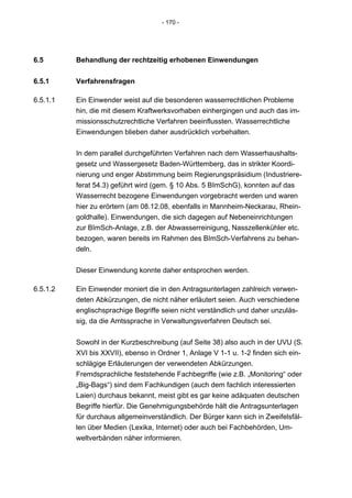 - 170 -




6.5       Behandlung der rechtzeitig erhobenen Einwendungen


6.5.1     Verfahrensfragen

6.5.1.1   Ein Einwender weist auf die besonderen wasserrechtlichen Probleme
          hin, die mit diesem Kraftwerksvorhaben einhergingen und auch das im-
          missionsschutzrechtliche Verfahren beeinflussten. Wasserrechtliche
          Einwendungen blieben daher ausdrücklich vorbehalten.


          In dem parallel durchgeführten Verfahren nach dem Wasserhaushalts-
          gesetz und Wassergesetz Baden-Württemberg, das in strikter Koordi-
          nierung und enger Abstimmung beim Regierungspräsidium (Industriere-
          ferat 54.3) geführt wird (gem. § 10 Abs. 5 BImSchG), konnten auf das
          Wasserrecht bezogene Einwendungen vorgebracht werden und waren
          hier zu erörtern (am 08.12.08, ebenfalls in Mannheim-Neckarau, Rhein-
          goldhalle). Einwendungen, die sich dagegen auf Nebeneinrichtungen
          zur BImSch-Anlage, z.B. der Abwasserreinigung, Nasszellenkühler etc.
          bezogen, waren bereits im Rahmen des BImSch-Verfahrens zu behan-
          deln.


          Dieser Einwendung konnte daher entsprochen werden.

6.5.1.2   Ein Einwender moniert die in den Antragsunterlagen zahlreich verwen-
          deten Abkürzungen, die nicht näher erläutert seien. Auch verschiedene
          englischsprachige Begriffe seien nicht verständlich und daher unzuläs-
          sig, da die Amtssprache in Verwaltungsverfahren Deutsch sei.


          Sowohl in der Kurzbeschreibung (auf Seite 38) also auch in der UVU (S.
          XVI bis XXVII), ebenso in Ordner 1, Anlage V 1-1 u. 1-2 finden sich ein-
          schlägige Erläuterungen der verwendeten Abkürzungen.
          Fremdsprachliche feststehende Fachbegriffe (wie z.B. „Monitoring“ oder
          „Big-Bags“) sind dem Fachkundigen (auch dem fachlich interessierten
          Laien) durchaus bekannt, meist gibt es gar keine adäquaten deutschen
          Begriffe hierfür. Die Genehmigungsbehörde hält die Antragsunterlagen
          für durchaus allgemeinverständlich. Der Bürger kann sich in Zweifelsfäl-
          len über Medien (Lexika, Internet) oder auch bei Fachbehörden, Um-
          weltverbänden näher informieren.
 