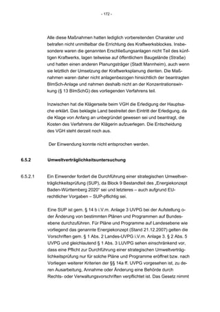 - 172 -




          Alle diese Maßnahmen hatten lediglich vorbereitenden Charakter und
          betrafen nicht unmittelbar die Errichtung des Kraftwerksblockes. Insbe-
          sondere waren die genannten Erschließungsanlagen nicht Teil des künf-
          tigen Kraftwerks, lagen teilweise auf öffentlichem Baugelände (Straße)
          und hatten einen anderen Planungsträger (Stadt Mannheim), auch wenn
          sie letztlich der Umsetzung der Kraftwerksplanung dienten. Die Maß-
          nahmen waren daher nicht anlagenbezogen hinsichtlich der beantragten
          BImSch-Anlage und nahmen deshalb nicht an der Konzentrationswir-
          kung (§ 13 BImSchG) des vorliegenden Verfahrens teil.


          Inzwischen hat die Klägerseite beim VGH die Erledigung der Hauptsa-
          che erklärt. Das beklagte Land bestreitet den Eintritt der Erledigung, da
          die Klage von Anfang an unbegründet gewesen sei und beantragt, die
          Kosten des Verfahrens der Klägerin aufzuerlegen. Die Entscheidung
          des VGH steht derzeit noch aus.


          Der Einwendung konnte nicht entsprochen werden.


6.5.2     Umweltverträglichkeitsuntersuchung


6.5.2.1   Ein Einwender fordert die Durchführung einer strategischen Umweltver-
          träglichkeitsprüfung (SUP), da Block 9 Bestandteil des „Energiekonzept
          Baden-Württemberg 2020“ sei und letzteres – auch aufgrund EU-
          rechtlicher Vorgaben – SUP-pflichtig sei.


          Eine SUP ist gem. § 14 b i.V.m. Anlage 3 UVPG bei der Aufstellung o-
          der Änderung von bestimmten Plänen und Programmen auf Bundes-
          ebene durchzuführen. Für Pläne und Programme auf Landesebene wie
          vorliegend das genannte Energiekonzept (Stand 21.12.2007) gelten die
          Vorschriften gem. § 1 Abs. 2 Landes-UVPG i.V.m. Anlage 3. § 2 Abs. 5
          UVPG und gleichlautend § 1 Abs. 3 LUVPG sehen einschränkend vor,
          dass eine Pflicht zur Durchführung einer strategischen Umweltverträg-
          lichkeitsprüfung nur für solche Pläne und Programme eröffnet bzw. nach
          Vorliegen weiterer Kriterien der §§ 14a ff. UVPG vorgesehen ist, zu de-
          ren Ausarbeitung, Annahme oder Änderung eine Behörde durch
          Rechts- oder Verwaltungsvorschriften verpflichtet ist. Das Gesetz nimmt
 