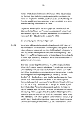 - 173 -




          hier die inhaltsgleiche Richtlinienbestimmung in Artikel 2 Buchstabe a
          der Richtlinie über die Prüfung der Umweltauswirkungen bestimmter
          Pläne und Programme (SUP-RL, 2001/42/EG) auf. Die Aufstellung von
          Energie- oder Klimaschutzprogrammen ist jedoch rechtlich nicht gefor-
          dert und unterliegt damit keiner SUP-Pflicht.


          Ungeachtet dessen spricht hier auch gegen die Verbindlichkeit von
          übergeordneten Plänen und Programmen, dass es sich bei der Kraft-
          werkserweiterung um ein zulässiges Bauvorhaben im unbeplanten In-
          nenbereich (§ 34 BBauG) handelt (s. dazu Nr. 6.4.6).


          Die Einwendung wird daher zurückgewiesen.

6.5.2.2   Verschiedene Einwender bemängeln, die vorliegende UVU habe nicht
          die unmittelbaren und mittelbaren Auswirkungen auf das globale Klima
          näher untersucht, was gerade bei einem Kohlekraftwerk mit seinem ho-
          hen CO2-Ausstoß naheliegend sei. Der gesetzliche Begriff in § 2 Abs. 1
          Satz 2 Nr. 2 UVPG sei logischerweise umfassend zu verstehen, beziehe
          sich also auch auf das sog. Makroklima, nämlich die kontinentalen und
          globalen Zusammenhänge.


          Zwar lässt sich der Begriffsbestimmung im UVPG, die pauschal das
          „Klima“ als Schutzgut benennt, selbst keine Einschränkung entnehmen.
          Grundsätzlich jedoch gilt, dass das Prüfverfahren für eine UVP die für
          die Prüfung der Genehmigungsvoraussetzungen bedeutsamen Umwelt-
          auswirkungen einer UVP-pflichtigen Anlage umfasst (§ 1 a der 9.
          BImSchV). § 1 BImSchG nennt unter den Schutzgütern zwar die Atmo-
          sphäre, nicht aber ausdrücklich das Klima. In der diesbezüglichen
          Kommentarliteratur (vgl. Landmann/Rohmer/Dietlein, Umweltrecht, Band
          1, 41. EL 10/03, zu § 1 BImSchG, Rz. 15 und § 5, Rz. 82 m.w.N.) wird
          dem Schutzgut der Atmosphäre (als gesamte Lufthülle der Erde) her-
          kömmlicherweise auch das Klima, zumindest die Wetterverhältnisse als
          „kleinräumiges“ Klima, zugerechnet. Dies dürfe nicht dahingehend miss-
          verstanden werden, dass sich der Schutzgrundsatz des § 5 Abs. 1 Satz
          1 Nr. 1 BImSchG auch auf die globalen Klimaverhältnisse bezöge. In § 1
          und § 3 Abs. 2 BImSchG hat das Klima – so auch die Begründung des
          Umweltausschusses (BT-DRS 11/6633, S. 33) – deshalb keine Erwäh-
 