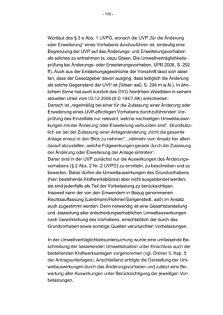 - 176 -




Wortlaut des § 3 e Abs. 1 UVPG, wonach die UVP „für die Änderung
oder Erweiterung“ eines Vorhabens durchzuführen ist, eindeutig eine
Begrenzung der UVP auf das Änderungs- und Erweiterungsvorhaben
als solches zu entnehmen (s. dazu Sitsen, Die Umweltverträglichkeits-
prüfung bei Änderungs- oder Erweiterungsvorhaben, UPR 2008, S. 292
ff). Auch aus der Entstehungsgeschichte der Vorschrift lässt sich ablei-
ten, dass der Gesetzgeber davon ausging, dass lediglich die Änderung
als solche Gegenstand der UVP ist (Sitsen aa0, S. 294 m.w.N.). In ähn-
lichem Sinne hat auch kürzlich das OVG Nordrhein-Westfalen in seinem
aktuellen Urteil vom 03.12.2008 (8 D 19/07.AK) entschieden:
Danach ist „regelmäßig bei einer für die Zulassung einer Änderung oder
Erweiterung eines UVP-pflichtigen Vorhabens durchzuführenden Vor-
prüfung des Einzelfalls nur relevant, welche nachteiligen Umweltauswir-
kungen mit der Änderung oder Erweiterung verbunden sind“. Grundsätz-
lich sei bei der Zulassung einer Anlagenänderung „nicht die gesamte
Anlage erneut in den Blick zu nehmen“, „vielmehr vom Ansatz her allein
darauf abzustellen, welche Folgewirkungen gerade durch die Zulassung
der Änderung oder Erweiterung der Anlage eintreten“.
Daher sind in der UVP zunächst nur die Auswirkungen des Änderungs-
vorhabens (§ 2 Abs. 2 Nr. 2 UVPG) zu ermitteln, zu beschreiben und zu
bewerten. Dabei dürfen die Umweltauswirkungen des Grundvorhabens
(hier: bestehende Kraftwerksblöcke) aber nicht ausgeblendet werden;
sie sind jedenfalls als Teil der Vorbelastung zu berücksichtigen.
Insoweit kann der von den Einwendern in Bezug genommenen
Rechtsauffassung (Landmann/Rohmer/Sangenstedt, aa0) im Ansatz
auch zugestimmt werden: Denn notwendig ist eine Gesamtdarstellung
und -bewertung aller entscheidungserheblichen Umweltauswirkungen
nach Verwirklichung des Vorhabens, einschließlich der durch das
Grundvorhaben sowie sonstige Quellen verursachten Vorbelastungen.


In der Umweltverträglichkeitsuntersuchung wurde eine umfassende Be-
schreibung der bestehenden Umweltsituation unter Einschluss auch der
bestehenden Kraftwerksanlagen vorgenommen (vgl. Ordner 5, Kap. 5
der Antragsunterlagen). Anschließend erfolgte die Darstellung der Um-
weltauswirkungen durch das Änderungsvorhaben und zuletzt eine Be-
wertung aller Auswirkungen unter Berücksichtigung der jeweiligen Vor-
belastungen.
 
