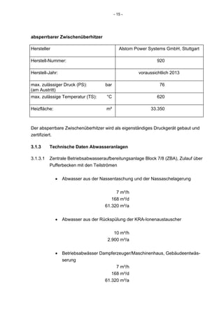 - 15 -




absperrbarer Zwischenüberhitzer

Hersteller                                    Alstom Power Systems GmbH, Stuttgart

Herstell-Nummer:                                               920

Herstell-Jahr:                                        voraussichtlich 2013

max. zulässiger Druck (PS):          bar                        76
(am Austritt)
max. zulässige Temperatur (TS):      °C                        620

Heizfläche:                          m²                     33.350



Der absperrbare Zwischenüberhitzer wird als eigenständiges Druckgerät gebaut und
zertifiziert.

3.1.3     Technische Daten Abwasseranlagen

3.1.3.1   Zentrale Betriebsabwasseraufbereitungsanlage Block 7/8 (ZBA), Zulauf über
          Pufferbecken mit den Teilströmen


              •   Abwasser aus der Nassentaschung und der Nassaschelagerung


                                          7 m³/h
                                        168 m³/d
                                     61.320 m³/a


              •   Abwasser aus der Rückspülung der KRA-Ionenaustauscher


                                         10 m³/h
                                      2.900 m³/a


              •   Betriebsabwässer Dampferzeuger/Maschinenhaus, Gebäudeentwäs-
                  serung
                                          7 m³/h
                                        168 m³/d
                                     61.320 m³/a
 