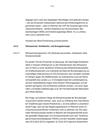 - 177 -




          Dagegen kann nach der dargelegten Rechtslage nicht gefordert werden
          – wie die Einwender insbesondere während des Erörterungstermins ar-
          gumentiert haben – dass im Rahmen der UVP die Auswirkungen eines
          „Gesamtvorhabens“, nämlich bestehend aus Grundvorhaben (Be-
          standsanlagen GKM) und Erweiterungsanlage (Block 9), zu untersu-
          chen und zu bewerten sind.


          Insoweit war diese Einwendung zurückzuweisen.

6.5.3     Klimaschutz / Kraftwerks- und Energiekonzept


6.5.3.1   Klimaschutzprogramme, CO2-Reduzierung bundes-, landesweit, lokal;
          Emissionshandel


          Ein großer Teil der Einwender ist überzeugt, der beantragte Kohleblock
          stehe in krassem Widerspruch zu den Erfordernissen des Klimaschut-
          zes. Er führe zu einer deutlichen Erhöhung des Kohlendioxidausstoßes
          am Kraftwerksstandort und unterlaufe die Ziele der Bundesregierung zur
          nachhaltigen Reduzierung von CO2-Emissionen; das Vorhaben verstoße
          im Übrigen gegen die Weltklimaziele. Es widerspreche auch der Klima-
          schutzpolitik des Landes u.a. im Energiekonzept der Landesregierung,
          wonach Gaskraftwerke wegen ihres höheren Wirkungsgrades und der
          deutlich geringeren CO2-Emissionen präferiert würden, und auch regio-
          nalen und lokalen Zielsetzungen (z.B. der Fernwärmestudie Metropolre-
          gion Rhein-Neckar).


          Die Frage, auf welchem Wege die Klimaschutzziele der Bundesregie-
          rung erreicht werden können, resp. auch zur Erfüllung ihrer internationa-
          len Verpflichtungen (Kyoto-Protokoll etc.), ist eine politisch zu beantwor-
          tende Frage, über die das Regierungspräsidium im Rahmen eines im-
          missionsschutzrechtlichen Verfahrens nicht zu befinden hat. Die natio-
          nalen Klimaschutzziele werden im Bereich der Energiewirtschaft durch
          die speziellen Regelungen zum Emissionshandel nach dem Treibhaus-
          gas-Emissionshandelsgesetz (TEHG) und dem aktuellen Zuteilungsge-
          setz 2012 (ZuG 2012) umgesetzt. § 4 ZuG 2012 legt eine Gesamtmen-
 