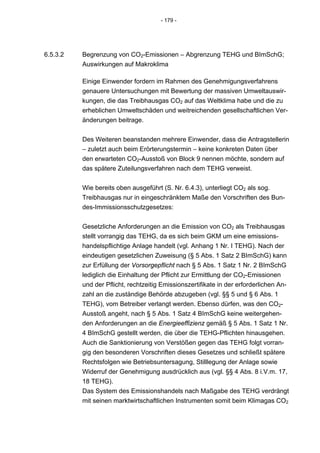 - 179 -




6.5.3.2   Begrenzung von CO2-Emissionen – Abgrenzung TEHG und BImSchG;
          Auswirkungen auf Makroklima

          Einige Einwender fordern im Rahmen des Genehmigungsverfahrens
          genauere Untersuchungen mit Bewertung der massiven Umweltauswir-
          kungen, die das Treibhausgas CO2 auf das Weltklima habe und die zu
          erheblichen Umweltschäden und weitreichenden gesellschaftlichen Ver-
          änderungen beitrage.


          Des Weiteren beanstanden mehrere Einwender, dass die Antragstellerin
          – zuletzt auch beim Erörterungstermin – keine konkreten Daten über
          den erwarteten CO2-Ausstoß von Block 9 nennen möchte, sondern auf
          das spätere Zuteilungsverfahren nach dem TEHG verweist.


          Wie bereits oben ausgeführt (S. Nr. 6.4.3), unterliegt CO2 als sog.
          Treibhausgas nur in eingeschränktem Maße den Vorschriften des Bun-
          des-Immissionsschutzgesetzes:


          Gesetzliche Anforderungen an die Emission von CO2 als Treibhausgas
          stellt vorrangig das TEHG, da es sich beim GKM um eine emissions-
          handelspflichtige Anlage handelt (vgl. Anhang 1 Nr. I TEHG). Nach der
          eindeutigen gesetzlichen Zuweisung (§ 5 Abs. 1 Satz 2 BImSchG) kann
          zur Erfüllung der Vorsorgepflicht nach § 5 Abs. 1 Satz 1 Nr. 2 BImSchG
          lediglich die Einhaltung der Pflicht zur Ermittlung der CO2-Emissionen
          und der Pflicht, rechtzeitig Emissionszertifikate in der erforderlichen An-
          zahl an die zuständige Behörde abzugeben (vgl. §§ 5 und § 6 Abs. 1
          TEHG), vom Betreiber verlangt werden. Ebenso dürfen, was den CO2-
          Ausstoß angeht, nach § 5 Abs. 1 Satz 4 BImSchG keine weitergehen-
          den Anforderungen an die Energieeffizienz gemäß § 5 Abs. 1 Satz 1 Nr.
          4 BImSchG gestellt werden, die über die TEHG-Pflichten hinausgehen.
          Auch die Sanktionierung von Verstößen gegen das TEHG folgt vorran-
          gig den besonderen Vorschriften dieses Gesetzes und schließt spätere
          Rechtsfolgen wie Betriebsuntersagung, Stilllegung der Anlage sowie
          Widerruf der Genehmigung ausdrücklich aus (vgl. §§ 4 Abs. 8 i.V.m. 17,
          18 TEHG).
          Das System des Emissionshandels nach Maßgabe des TEHG verdrängt
          mit seinen marktwirtschaftlichen Instrumenten somit beim Klimagas CO2
 