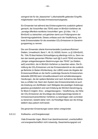 - 180 -




          zwingend die für die „klassischen“ Luftschadstoffe geltenden Eingriffs-
          möglichkeiten nach Bundes-Immissionsschutzgesetz.


          Ein Einwender hat während des Erörterungstermins zusätzlich geltend
          gemacht, die Vorschriften des TEHG seien im BImSch-Verfahren als
          „sonstige öffentlich-rechtliche Vorschriften“ gem. § 6 Abs. 1 Nr. 2
          BImSchG zu betrachten und gehörten damit zum Prüfprogramm der
          Genehmigungsbehörde. Dieses umfasse auch die Verpflichtung, kon-
          krete Emissionsdaten für die erwarteten CO2-Emissionen im Genehmi-
          gungsantrag zu nennen.


          Die vom Einwender zitierte Kommentarstelle (Landmann/Rohmer/
          Dietlein, Umweltrecht, Band 1, 46. EL 9/2005, Komm. zu § 5 BImSchG,
          Rz. 154c ff) lässt letztere Schlussfolgerung allerdings nicht zu. Denn ne-
          ben den bereits genannten Pflichten nach §§ 5 und 6 TEHG sind keine
          „übrigen anlagenbezogenen Bestimmungen des TEHG“ (so Dietlein,
          aaO) ersichtlich, die im BImSch-Verfahren zu beachten wären. Die Er-
          mittlung der CO2-Emissionen und der Emissionsbericht an die zuständi-
          ge Behörde (in Baden-Württemberg: die LUBW) sowie die Abgabe der
          Emissionszertifikate an die hierfür zuständige Deutsche Emissionshan-
          delsstelle (DEHSt) beim Umweltbundesamt sind verhaltensbezogene
          Handlungen, die der spätere Betreiber erst nach Aufnahme des Betrie-
          bes zu erfüllen hat. Nach dem System des Emissionshandels ist auch
          die Zuteilung von Zertifikaten nach Maßgabe des jeweiligen Zuteilungs-
          gesetzes grundsätzlich erst nach Erteilung der BImSch-Genehmigung
          für Block 9 möglich. Eine – anlagenbezogene – Verpflichtung, die Höhe
          der CO2-Emissionen als Grundlage des Zuteilungsantrags bereits im
          immissionsschutzrechtlichen Verfahren zu beantragen oder zumindest
          zu benennen, besteht daher nicht. Auf freiwilliger Basis war die Antrag-
          stellerin dazu jedoch nicht bereit.


          Die genannten Einwendungen waren daher unbegründet.

6.5.3.3   Kraftwerks- und Energiekonzept

          Viele Einwender rügen, Block 9 sei überdimensioniert, unwirtschaftlich
          und energiewirtschaftlich nicht notwendig. Gesamtwirkungsgrad und
 