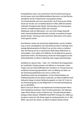 - 181 -




Energieeffizienz seien nicht ausreichend. Die Fernwärmeversorgung
könnte besser durch das Müllheizkraftwerk Mannheim und das Biomas-
sekraftwerk auf der Friesenheimer Insel gedeckt werden.
Von Einwenderseite wird auch argumentiert, die Errichtung des Kohle-
blocks sei mit dem vom Umweltbundesamt im März 2008 formulierten
nationalen Energiekonzept (Studie: Atomausstieg und Versorgungssi-
cherheit, Umweltbundesamt 2008) nicht vereinbar.
Stattdessen solle auf Alternativen, z.B. eine GuD-Anlage (Gaskraft-
werk), dezentrale Blockheizkraftwerke und/oder erneuerbare Energien
gesetzt werden. Überhaupt seien technische Alternativen nicht ausrei-
chend geprüft worden.


Des Weiteren werden die technischen Möglichkeiten und die Verpflich-
tung zu einer nachträglichen CO2-Abscheidung kritisch hinterfragt: Eine
etwaige Betriebserlaubnis für Block 9 sei auf zehn Jahre zu befristen
oder die Planung sei bis zur technischen Reife dieser Maßnahme zu-
rückzustellen. Auch sollten die Freiflächen für die Maßnahme genauer
bezeichnet werden. Die Nachrüstung werde den Wirkungsgrad und die
Wirtschaftlichkeit von Block 9 allerdings stark negativ beeinträchtigen.


Zutreffend ist, dass § 5 Abs. 1 Satz 1 Nr. 4 BImSchG die Anlagenbetrei-
ber verpflichtet, Energie sparsam und effizient zu verwenden, wobei
Fragen nach der Wirtschaftlichkeit des Vorhabens im immissionsschutz-
rechtlichen Genehmigungsverfahren nicht von Belang und daher von
der Genehmigungsbehörde auch nicht zu prüfen sind.
Zweifelsohne plant die Antragstellerin mit dem Steinkohleblock am
Kraftwerksstandort mit die derzeit modernste, am Markt erhältliche fossil
befeuerte Anlage mit einem Nettowirkungsgrad von über 46 % (bei rei-
ner Stromerzeugung) und der Möglichkeit zur Fernwärmeauskopplung
(bis zu 500 MWth).
Block 9 soll auch Wärme in das bestehende Fernwärmesystem Mann-
heim-Heidelberg einspeisen. Das Fernwärmepotential in der Metropol-
region Rhein-Neckar wurde im Rahmen der „Fernwärmestudie Metro-
polregion Rhein-Neckar“ (ENERKO GmbH/MVV Energie AG, 2008) sys-
tematisch untersucht. Die Studie ergab ein Ausbaupotential von rd. 300
MWth, das durch den Zubau von Block 9 realisiert werden könnte.
 