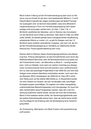 - 182 -




Block 9 dient in Bezug auf die Fernwärmeerzeugung aber auch zur Re-
serve und zum Ersatz für die dann noch bestehenden Blöcke 6, 7 und 8.
Obwohl Block 9 gemäß den obigen Ausführungen bei Bedarf Fernwär-
me auskoppeln wird, ist dennoch klarzustellen, dass eine effiziente E-
nergieverwendung in Form von Fernwärmeauskopplung nach Geset-
zeslage nicht erzwungen werden kann. § 5 Abs. 1 Satz 1 Nr. 4
BImSchG verpflichtet den Betreiber, sich im Rahmen des Zumutbaren
um die Abnahme durch Dritte zu bemühen. Dies steht im Falle von GKM
außer Zweifel. Es besteht gerade keine uneingeschränkte Verpflichtung,
entstehende Wärme zu nutzen, d.h. es gibt für Anlagen nach der 13.
BImSchV keine rechtlich verbindlichen Vorgaben, wie hoch z.B. der An-
teil der Fernwärmeauskopplung im Verhältnis zur elektrischen Brutto-
leistung bzw. Feuerungswärmeleistung sein muss.


Ebenso steht im Rahmen dieses Genehmigungsverfahrens eine Bewer-
tung bzw. Prüfung dahingehend, ob das Fernwärmenetz auch durch das
Müllheizkraftwerk Mannheim oder die Biomasseverbrennung (beide auf
der Friesenheimer Insel) – als Alternative zu Block 9 – versorgt werden
kann, nicht zur Debatte. Auch wenn ein solcher Vorschlag aus ökologi-
scher und ökonomischer Sicht sinnvoll erscheint, kann verfahrensrecht-
lich nur über das beantragte Projekt Block 9 der GKM AG und nicht über
Anlagen eines anderen Betreibers entschieden werden, auch wenn die-
ser Betreiber (MVV) Anteilseigner der GKM AG ist. Dies trifft in ähnli-
cher Weise auch auf die zitierte UBA-Studie zu. In Deutschland existie-
ren eine Vielzahl von Studien, die sich mit aktuellen oder zukünftigen
Energiekonzepten beschäftigen. Es ergeben sich dabei zwangsläufig
unterschiedlichste Betrachtungsweisen und Lösungswege. Es muss hier
aber nachdrücklich darauf hingewiesen werden, dass die in der Ein-
wendung ausführlich zitierte Studie, wonach als Fazit des Einwenders
Block 9 nicht realisiert werden dürfte, der Genehmigungsbehörde zwar
als weitere Erkenntnisquelle dienen kann, aber als solche keine rechtli-
che Grundlage für die Erteilung oder die Nichterteilung einer Genehmi-
gung bietet.


Zur Einwendung, Alternativen zum Block 9 seien nicht ausreichend ge-
prüft worden:
 