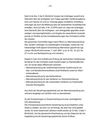 - 183 -




Nach § 4e Abs. 3 der 9. BImSchV müssen die Unterlagen sowohl eine
Übersicht über die wichtigsten vom Träger geprüften Verfahrensalterna-
tiven zum Schutz vor und zur Vorsorge gegen schädliche Umweltaus-
wirkungen als auch die Mitteilung über die wesentlichen Auswahlgründe
enthalten. Auch § 6 Abs. 3 Nr. 5 UVPG sieht vor, dass die Unterlagen
eine Übersicht über die wichtigsten, vom Antragsteller geprüften ander-
weitigen Lösungsmöglichkeiten und Angabe der wesentlichen Auswahl-
gründe im Hinblick auf die Umweltauswirkungen des Vorhabens enthal-
ten müssen.
Die genannten Vorschriften legen keine Pflicht zur Alternativenprüfung
fest, sondern verlangen nur diesbezüglich Unterlagen, soweit der Vor-
habensträger kraft eigener Entscheidung Alternativen geprüft hat (vgl.
Jarass, BImSchG-Kommentar, 7. Aufl. 2007, zu § 10, Rz. 16, § 6, Rz.
27 m.w.N. aus Rechtsprechung und Literatur).


Kapitel 4.3 der UVU enthält eine Prüfung der technischen Verfahrensal-
ternativen für das Vorhaben sowie Ausführungen zu Standortalternati-
ven. Es wurde dabei differenziert zwischen:
- Alternativenprüfung der verfahrenstechnischen Ausführung für ein
  Gas- und Dampfturbinenkraftwerk (GuD-Kraftwerk) sowie ein Stein-
  kohlekraftwerk
- Alternativenprüfung für das Kühlverfahren
- Alternativenprüfung für das Verfahren zur Stickoxidminderung
- Alternativenprüfung für die verwendeten Verfahren zur Entschwefe-
  lung des Rauchgases.


Aus Sicht der Genehmigungsbehörde war die Alternativenprüfung aus-
reichend dargelegt und rechtlich nicht zu beanstanden.


Zu den Einwendungen im Zusammenhang mit einer nachträglichen
CO2-Abscheidung:
Die immissionsschutzrechtliche Genehmigung ist grundsätzlich unbe-
fristet zu erteilen, sie kann nur auf Antrag, der aber hier nicht gestellt
wurde, für einen bestimmten Zeitraum erteilt werden (§ 12 Abs. 2 Satz 1
BImSchG). Auf die planerische Entscheidung und den Zeitpunkt der An-
tragstellung hat die Genehmigungsbehörde keinen Einfluss.
 