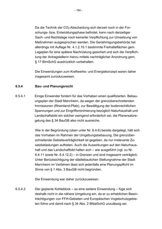 - 184 -




          Da die Technik der CO2-Abscheidung sich derzeit noch in der For-
          schungs- bzw. Entwicklungsphase befindet, kann nach derzeitiger
          Sach- und Rechtslage noch keinerlei Verpflichtung zur Umsetzung von
          Maßnahmen ausgesprochen werden. Die Genehmigungsbehörde hat
          allerdings mit Auflage Nr. 4.1.2.10.1 bestimmte Freihalteflächen gem.
          Lageplan für eine spätere Nachrüstung gesichert und sich die Verpflich-
          tung der Antragstellerin hierzu mittels nachträglicher Anordnung gem.
          § 17 BImSchG ausdrücklich vorbehalten.


          Die Einwendungen zum Kraftwerks- und Energiekonzept waren daher
          insgesamt zurückzuweisen.


6.5.4     Bau- und Planungsrecht


6.5.4.1   Einige Einwender fordern für das Vorhaben einen qualifizierten Bebau-
          ungsplan der Stadt Mannheim, da wegen der grenzüberschreitenden
          Immissionen (Rheinland-Pfalz), zur Bewältigung der bodenrechtlichen
          Spannungen und zur Eingriffsminimierung bezüglich Naturhaushalt und
          Landschaftsbild ein solcher zwingend erforderlich sei, die Planersatzre-
          gelung des § 34 BauGB also nicht ausreiche.


          Wie in der Begründung (oben unter Nr. 6.4.6) bereits dargelegt, hält sich
          das Vorhaben im Rahmen der Umgebungsbebauung. Die grenzüber-
          schreitende Gebietsverträglichkeit ist gegeben, da nur irrelevante Zu-
          satzbelastungen auftreten. Auch die Auswirkungen auf den Naturhaus-
          halt und das Landschaftbild halten sich – wie ausgeführt (vgl. zu Nr.
          6.4.11 sowie Nr. 6.4.12.2) – in Grenzen und sind insgesamt verträglich.
          Unter Berücksichtigung der städtebaulichen Stellungnahme der Stadt
          Mannheim im Verfahren lässt sich jedenfalls eine Planungspflicht im
          Sinne von § 1 Abs. 3 BauGB nicht begründen.


          Die Einwendung war daher zurückzuweisen.


6.5.4.2   Der geplante Kohleblock – so eine weitere Einwendung – füge sich
          deshalb nicht in die nähere Umgebung ein, da er zu erheblichen Beein-
          trächtigungen von FFH-Gebieten und Europäischen Vogelschutzgebie-
          ten führe und damit nach § 34 Abs. 2 BNatSchG unzulässig sei.
 