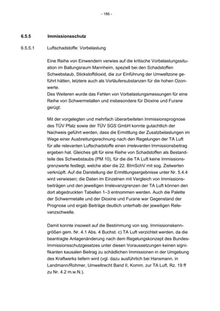 - 186 -




6.5.5     Immissionsschutz

6.5.5.1   Luftschadstoffe: Vorbelastung

          Eine Reihe von Einwendern verwies auf die kritische Vorbelastungssitu-
          ation im Ballungsraum Mannheim, speziell bei den Schadstoffen
          Schwebstaub, Stickstoffdioxid, die zur Einführung der Umweltzone ge-
          führt hätten, letztere auch als Vorläufersubstanzen für die hohen Ozon-
          werte.
          Des Weiteren wurde das Fehlen von Vorbelastungsmessungen für eine
          Reihe von Schwermetallen und insbesondere für Dioxine und Furane
          gerügt.

          Mit der vorgelegten und mehrfach überarbeiteten Immissionsprognose
          des TÜV Pfalz sowie der TÜV SGS GmbH konnte gutachtlich der
          Nachweis geführt werden, dass die Ermittlung der Zusatzbelastungen im
          Wege einer Ausbreitungsrechnung nach den Regelungen der TA Luft
          für alle relevanten Luftschadstoffe einen irrelevanten Immissionsbeitrag
          ergeben hat. Gleiches gilt für eine Reihe von Schadstoffen als Bestand-
          teile des Schwebstaubs (PM 10), für die die TA Luft keine Immissions-
          grenzwerte festlegt, welche aber die 22. BImSchV mit sog. Zielwerten
          verknüpft. Auf die Darstellung der Ermittlungsergebnisse unter Nr. 5.4.4
          wird verwiesen; die Daten im Einzelnen mit Vergleich von Immissions-
          beiträgen und den jeweiligen Irrelevanzgrenzen der TA Luft können den
          dort abgedruckten Tabellen 1–3 entnommen werden. Auch die Palette
          der Schwermetalle und der Dioxine und Furane war Gegenstand der
          Prognose und ergab Beiträge deutlich unterhalb der jeweiligen Rele-
          vanzschwelle.


          Damit konnte insoweit auf die Bestimmung von sog. Immissionskenn-
          größen gem. Nr. 4.1 Abs. 4 Buchst. c) TA Luft verzichtet werden, da die
          beantragte Anlagenänderung nach dem Regelungskonzept des Bundes-
          Immissionsschutzgesetzes unter diesen Voraussetzungen keinen signi-
          fikanten kausalen Beitrag zu schädlichen Immissionen in der Umgebung
          des Kraftwerks liefern wird (vgl. dazu ausführlich bei Hansmann, in
          Landmann/Rohmer, Umweltrecht Band II, Komm. zur TA Luft, Rz. 19 ff
          zu Nr. 4.2 m.w.N.).
 