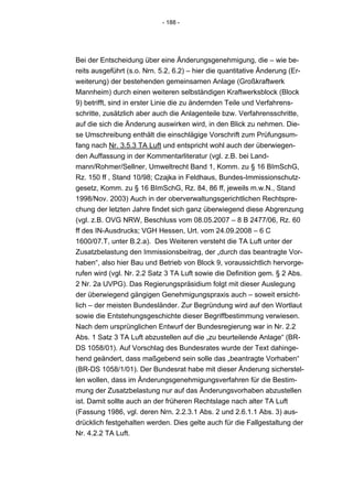 - 188 -




Bei der Entscheidung über eine Änderungsgenehmigung, die – wie be-
reits ausgeführt (s.o. Nrn. 5.2, 6.2) – hier die quantitative Änderung (Er-
weiterung) der bestehenden gemeinsamen Anlage (Großkraftwerk
Mannheim) durch einen weiteren selbständigen Kraftwerksblock (Block
9) betrifft, sind in erster Linie die zu ändernden Teile und Verfahrens-
schritte, zusätzlich aber auch die Anlagenteile bzw. Verfahrensschritte,
auf die sich die Änderung auswirken wird, in den Blick zu nehmen. Die-
se Umschreibung enthält die einschlägige Vorschrift zum Prüfungsum-
fang nach Nr. 3.5.3 TA Luft und entspricht wohl auch der überwiegen-
den Auffassung in der Kommentarliteratur (vgl. z.B. bei Land-
mann/Rohmer/Sellner, Umweltrecht Band 1, Komm. zu § 16 BImSchG,
Rz. 150 ff , Stand 10/98; Czajka in Feldhaus, Bundes-Immissionschutz-
gesetz, Komm. zu § 16 BImSchG, Rz. 84, 86 ff, jeweils m.w.N., Stand
1998/Nov. 2003) Auch in der oberverwaltungsgerichtlichen Rechtspre-
chung der letzten Jahre findet sich ganz überwiegend diese Abgrenzung
(vgl. z.B. OVG NRW, Beschluss vom 08.05.2007 – 8 B 2477/06, Rz. 60
ff des IN-Ausdrucks; VGH Hessen, Urt. vom 24.09.2008 – 6 C
1600/07.T, unter B.2.a). Des Weiteren versteht die TA Luft unter der
Zusatzbelastung den Immissionsbeitrag, der „durch das beantragte Vor-
haben“, also hier Bau und Betrieb von Block 9, voraussichtlich hervorge-
rufen wird (vgl. Nr. 2.2 Satz 3 TA Luft sowie die Definition gem. § 2 Abs.
2 Nr. 2a UVPG). Das Regierungspräsidium folgt mit dieser Auslegung
der überwiegend gängigen Genehmigungspraxis auch – soweit ersicht-
lich – der meisten Bundesländer. Zur Begründung wird auf den Wortlaut
sowie die Entstehungsgeschichte dieser Begriffbestimmung verwiesen.
Nach dem ursprünglichen Entwurf der Bundesregierung war in Nr. 2.2
Abs. 1 Satz 3 TA Luft abzustellen auf die „zu beurteilende Anlage“ (BR-
DS 1058/01). Auf Vorschlag des Bundesrates wurde der Text dahinge-
hend geändert, dass maßgebend sein solle das „beantragte Vorhaben“
(BR-DS 1058/1/01). Der Bundesrat habe mit dieser Änderung sicherstel-
len wollen, dass im Änderungsgenehmigungsverfahren für die Bestim-
mung der Zusatzbelastung nur auf das Änderungsvorhaben abzustellen
ist. Damit sollte auch an der früheren Rechtslage nach alter TA Luft
(Fassung 1986, vgl. deren Nrn. 2.2.3.1 Abs. 2 und 2.6.1.1 Abs. 3) aus-
drücklich festgehalten werden. Dies gelte auch für die Fallgestaltung der
Nr. 4.2.2 TA Luft.
 