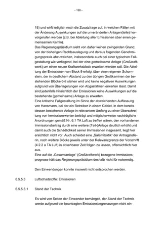 - 190 -




            18) und wirft lediglich noch die Zusatzfrage auf, in welchen Fällen mit
            der Änderung Auswirkungen auf die unveränderten Anlagen(teile) her-
            vorgerufen werden (z.B. bei Ableitung aller Emissionen über einen ge-
            meinsamen Kamin).
            Das Regierungspräsidium sieht von daher keinen zwingenden Grund,
            von der bisherigen Rechtsauslegung und daraus folgenden Genehmi-
            gungspraxis abzuweichen, insbesondere auch bei einer typischen Fall-
            gestaltung wie vorliegend, bei der eine gemeinsame Anlage (Großkraft-
            werk) um einen neuen Kraftwerksblock erweitert werden soll. Die Ablei-
            tung der Emissionen von Block 9 erfolgt über einen eigenen Schorn-
            stein, der in deutlichem Abstand zu den übrigen Großkaminen der be-
            stehenden Blöcke 6-8 stehen wird und keine negativen Auswirkungen
            aufgrund von Überlagerungen von Abgasfahnen erwarten lässt. Damit
            sind jedenfalls hinsichtlich der Emissionen keine Auswirkungen auf die
            bestehende (gemeinsame) Anlage zu erwarten.
            Eine kritische Fallgestaltung im Sinne der abweichenden Auffassung
            von Hansmann, bei der ein Betreiber in einem Gebiet, in dem bereits
            dessen bestehende Anlage in relevantem Umfang zu einer Überschrei-
            tung von Immissionswerten beiträgt und möglicherweise nachträgliche
            Anordnungen gemäß Nr. 6.1 TA Luft zu treffen wären, den vorhandenen
            Immissionsbeitrag durch eine weitere (Teil-)Anlage deutlich erhöht und
            damit auch die Schädlichkeit seiner Immissionen insgesamt, liegt hier
            ersichtlich nicht vor. Auch scheidet eine „Salamitaktik“ der Antragstelle-
            rin, noch weitere Blöcke jeweils unter der Relevanzgrenze der Vorschrift
            (4.2.2 a TA Luft) in absehbarer Zeit folgen zu lassen, offensichtlich hier
            aus.
            Eine auf die „Gesamtanlage“ (Großkraftwerk) bezogene Immissions-
            prognose hält das Regierungspräsidium deshalb nicht für notwendig.


            Den Einwendungen konnte insoweit nicht entsprochen werden.


6.5.5.3     Luftschadstoffe: Emissionen


6.5.5.3.1   Stand der Technik


            Es wird von Seiten der Einwender bemängelt, der Stand der Technik
            werde aufgrund der beantragten Emissionsbegrenzungen nicht ein-
 