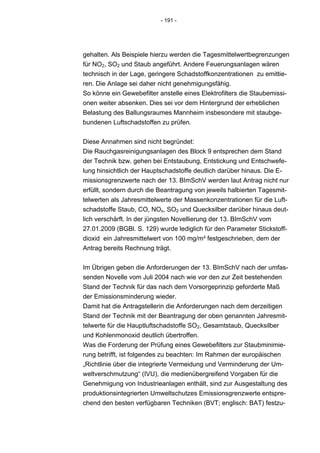 - 191 -




gehalten. Als Beispiele hierzu werden die Tagesmittelwertbegrenzungen
für NO2, SO2 und Staub angeführt. Andere Feuerungsanlagen wären
technisch in der Lage, geringere Schadstoffkonzentrationen zu emittie-
ren. Die Anlage sei daher nicht genehmigungsfähig.
So könne ein Gewebefilter anstelle eines Elektrofilters die Staubemissi-
onen weiter absenken. Dies sei vor dem Hintergrund der erheblichen
Belastung des Ballungsraumes Mannheim insbesondere mit staubge-
bundenen Luftschadstoffen zu prüfen.


Diese Annahmen sind nicht begründet:
Die Rauchgasreinigungsanlagen des Block 9 entsprechen dem Stand
der Technik bzw. gehen bei Entstaubung, Entstickung und Entschwefe-
lung hinsichtlich der Hauptschadstoffe deutlich darüber hinaus. Die E-
missionsgrenzwerte nach der 13. BImSchV werden laut Antrag nicht nur
erfüllt, sondern durch die Beantragung von jeweils halbierten Tagesmit-
telwerten als Jahresmittelwerte der Massenkonzentrationen für die Luft-
schadstoffe Staub, CO, NOx, SO2 und Quecksilber darüber hinaus deut-
lich verschärft. In der jüngsten Novellierung der 13. BImSchV vom
27.01.2009 (BGBl. S. 129) wurde lediglich für den Parameter Stickstoff-
dioxid ein Jahresmittelwert von 100 mg/m³ festgeschrieben, dem der
Antrag bereits Rechnung trägt.


Im Übrigen geben die Anforderungen der 13. BImSchV nach der umfas-
senden Novelle vom Juli 2004 nach wie vor den zur Zeit bestehenden
Stand der Technik für das nach dem Vorsorgeprinzip geforderte Maß
der Emissionsminderung wieder.
Damit hat die Antragstellerin die Anforderungen nach dem derzeitigen
Stand der Technik mit der Beantragung der oben genannten Jahresmit-
telwerte für die Hauptluftschadstoffe SO2, Gesamtstaub, Quecksilber
und Kohlenmonoxid deutlich übertroffen.
Was die Forderung der Prüfung eines Gewebefilters zur Staubminimie-
rung betrifft, ist folgendes zu beachten: Im Rahmen der europäischen
„Richtlinie über die integrierte Vermeidung und Verminderung der Um-
weltverschmutzung“ (IVU), die medienübergreifend Vorgaben für die
Genehmigung von Industrieanlagen enthält, sind zur Ausgestaltung des
produktionsintegrierten Umweltschutzes Emissionsgrenzwerte entspre-
chend den besten verfügbaren Techniken (BVT; englisch: BAT) festzu-
 