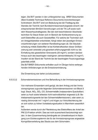 - 192 -




            legen. Die BVT werden in den umfangreichen sog. BREF-Dokumenten
            (Best Available Technique Referenz Documents) branchenbezogen
            konkretisiert. Die BVT sind von Bedeutung bei der Festlegung des
            Standes der Technik nach Bundesimmissionsschutzgesetz einschl. der
            entsprechenden BImSch-Verordnungen und der TA Luft sowie nach
            dem Wasserhaushaltsgesetz. Bei den dort beschriebenen Abscheide-
            techniken für Staub finden sich im Bereich der Kohleverbrennung so-
            wohl Elektrofilter als auch Gewebefilter. Für welche der Techniken sich
            ein Anlagenbetreiber entscheidet, hängt neben den jeweiligen Emissi-
            onsanforderungen von weiteren Randbedingungen ab. Die Staubab-
            scheidung mittels Elektrofilter ist bei Kohlekraftwerken dieser Größen-
            ordnung weit verbreitet und garantiert erfahrungsgemäß nicht nur die
            Einhaltung des gesetzlichen Grenzwerts (20 mg/m³), sondern darüber
            hinaus auch des beantragten niedrigeren Jahresmittelwerts (10 mg/m³).
            Insofern ist der Stand der Technik bei der beantragten Feuerungsanlage
            jedenfalls erfüllt.
            Die BVT/BREF-Dokumente enthalten auch im Übrigen keine weiterge-
            henden Anforderungen an die Emissionsminderung.


            Die Einwendung war daher zurückzuweisen.


6.5.5.3.2   Schornsteinemissionen und ihre Behandlung in der Immissionsprognose


            Von mehreren Einwendern wird gerügt, die dem Antrag und der Immis-
            sionsprognose zugrunde liegenden Schornsteinemissionen von Block 9
            bzgl. Staub, NOX, SO2, CO, Schwermetalle (insbesondere Quecksilber)
            seien zu hoch sowie teilweise nicht nachvollziehbar angesetzt (z.B. Be-
            triebserwartungswerte bei den Schwermetallemissionen), oder seien zu
            niedrig (Ammoniak mit 1 mg/m³) und trügen zur Verschlechterung der
            an sich schon zu hohen Vorbelastungssituation in Mannheim wesentlich
            bei.
            Außerdem werde durch die Filterleistung des Elektrofilters der Anteil der
            PM 2,5-Fraktion erhöht. Dies sei nicht ausreichend berücksichtigt wor-
            den. In dem Zusammenhang bemängelte ein Umweltverband im Nach-
            gang zum Erörterungstermin die für die Immissionsprognose angesetzte
            Korngrößenverteilung des Staubs aus dem Schornstein.
 