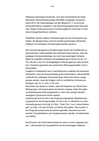 - 193 -




Hilfsweise beantragen Einwender, eine dem Gemeinderat der Stadt
Mannheim (Gemeinderatsvorlage 330/2008) vorgelegte „Emissions-
fracht 2014“ der Gesamtanlage (mit den Blöcken 6, 7, 8 und 9) als
rechtsverbindliche Vorgaben in den Genehmigungsbescheid aufzuneh-
men. Dieser Forderung wurde im Erörterungstermin nochmals in Form
eines Antrags Nachdruck verliehen.


Schließlich werden weitere Verbesserungen bei den Grenzwerten ge-
fordert. Als Beispiel hierzu wird ein kürzlich genehmigtes Steinkohle-
kraftwerk mit niedrigeren Emissionsgrenzwerten genannt.


Die Immissionsprognose mit Ergänzungen hat für den Großteil der zu
betrachtenden Luftschadstoffe den Nachweis führen können, dass die
jeweiligen Immissionsbeiträge, die durch das beantragte Vorhaben
(Block 9) zusätzlich entstehen (Zusatzbelastung im Sinne von Nr. 2.2
TA Luft) die in der TA Luft festgelegten Irrelevanzgrenzen oder bei Ziel-
bzw. Orientierungswerten die anerkannten Wirkungsschwellen nicht ü-
berschreiten.
Lediglich im Nahbereich war in zwei Bereichen zusätzlich der Nachweis
erforderlich, dass die Gesamtbelastung der betrachteten Luftschadstoffe
unterhalb der zulässigen Grenzwerte liegt. Damit kann davon ausge-
gangen werden, dass die Anlagen nicht zu schädlichen Immissionen
beitragen (vgl. Nr. 4.1 Abs. 2 TA Luft).
Besonders war darauf zu achten, dass die Prognose von Worst-Case-
Bedingungen und konservativen Annahmen ausging, wobei die späte-
ren Betriebswerte erfahrungsgemäß zu mehr oder weniger deutlich
niedrigeren Emissionen führen werden.
Letzteres gilt auch für die in der Prognose angesetzten Betriebserwar-
tungswerte für die Schwermetalle, für die in der 13. BImSchV nur Sum-
menwerte genannt sind (vgl. § 3 Abs. 1 Satz 2 Nr. 3 a-c), wobei letztere
gem. § 3 Abs. 2 für den Einsatz von Kohle nicht gelten. Hier wurden in
der Prognose konservative Annahmen getroffen, beruhend auf aner-
kannten Transferfaktoren und Vergleichswerten (Quelle: Umweltministe-
rium NRW).


Der Einwand, die Schornsteinemissionen seien zu hoch angesetzt wor-
den – dies bezieht sich hauptsächlich auf die beantragten Halbstun-
 