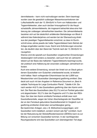 - 194 -




denmittelwerte – kann nicht nachvollzogen werden. Denn beantragt
wurden zwar die gesetzlich zulässigen Massenkonzentrationen der
Luftschadstoffe nach der 13. BImSchV in Form von Halbstunden- und
Tagesmittelwerten, aber auch darüber hinausgehend für die Haupt-
schadstoffe Jahresmittelwerte, die insgesamt betrachtet etwa eine Hal-
bierung der zulässigen Jahresfrachten bewirken. Die Jahresmittelwerte
beziehen sich auf die tatsächlich anfallenden Betriebstage von Block 9
während des Kalenderjahres und werden bei der Überwachung direkt
aus den jeweiligen Tagesmittelwerten errechnet, so dass im Durch-
schnitt eines Jahres jeweils der halbe Tagesmittelwert beim Betrieb der
Anlage eingehalten werden muss. Damit sind Anforderungen einzuhal-
ten, die deutlich über den Stand der Technik nach der 13. BImSchV hi-
nausgehen.
Ebenso sind die speziell zum Quecksilber vorgebrachten Einwendungen
diesbezüglich nicht anders zu bewerten, weil auch hier ein Jahresmit-
telwert auf der Basis des halbierten Tagesmittelwerts beantragt wurde,
der praktisch eine Halbierung der ansonsten zulässigen Jahresfracht er-
fordert.
Auch eine weitere Einwendung, wonach der Anteil von an Staub gebun-
denem Quecksilber vom Gutachter unterbewertet wurde, ist letztlich
nicht haltbar. Nach vorliegenden Erkenntnissen bei der LUBW aus
Messberichten wird Quecksilber überwiegend gasförmig emittiert. Dies
deckt sich auch mit den Angaben im Reference Document on „Best A-
vailable Techniques for Large Combustion Plants“, Tabelle 4.54. Da-
nach werden 44,8 % des Quecksilbers gasförmig über den Kamin emit-
tiert. Der Rest des Quecksilbers (also 55,2 %) wird an Partikel gebunden
und abgeschieden: 50,2 % über die Flugasche und 5 % über den REA-
Gips. Der über den Kamin emittierte Feinstaub enthält zwar noch
Quecksilberanteile, wegen der hohen Abscheidegrade der Staubfilter ist
der an den Feinstaub gebundene Quecksilberanteil im Vergleich zum
gasförmig emittierten Anteil aber vernachlässigbar gering.
Bei bestimmten Anlagen, wie z. B. Müllverbrennungsanlagen, wird
Quecksilber nicht metallisch, sondern ionisch (als Hg2+) emittiert. Auch
bei der Reduzierung der Stickstoffoxidemissionen (DENOx) kann es zur
Bildung von ionischem Quecksilber kommen. In der nachfolgenden
Rauchgaswäsche wird das Quecksilber zum überwiegenden Teil abge-
 