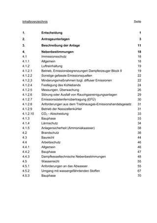 Inhaltsverzeichnis                                                       Seite


1.           Entscheidung                                                   1

2.           Antragsunterlagen                                              3

3.           Beschreibung der Anlage                                       11

4.           Nebenbestimmungen                                             18
4.1          Immissionsschutz                                              18
4.1.1        Allgemein                                                     18
4.1.2        Luftreinhaltung                                               19
4.1.2.1      Betrieb, Emissionsbegrenzungen Dampferzeuger Block 9          19
4.1.2.2      Sonstige gefasste Emissionsquellen                            22
4.1.2.3      Minderungsmaßnahmen bzgl. diffuser Emissionen                 22
4.1.2.4      Festlegung des Kohlebands                                     24
4.1.2.5      Messungen, Überwachung                                        26
4.1.2.6      Störung oder Ausfall von Rauchgasreinigungsanlagen            29
4.1.2.7      Emissionsdatenfernübertragung (EFÜ)                           30
4.1.2.8      Anforderungen aus dem Treibhausgas-Emissionshandelsgesetz     31
4.1.2.9      Betrieb der Nasszellenkühler                                  31
4.1.2.10     CO2 - Abscheidung                                             33
4.1.3        Bauphase                                                      33
4.1.4        Lärmschutz                                                    34
4.1.5        Anlagensicherheit (Ammoniakwasser)                            38
4.2          Brandschutz                                                   38
4.3          Baurecht                                                      44
4.4          Arbeitsschutz                                                 46
4.4.1        Allgemein                                                     46
4.4.2        Bauphase                                                      47
4.4.3        Dampfkesseltechnische Nebenbestimmungen                       48
4.5          Wasserrecht                                                   55
4.5.1        Anforderungen an das Abwasser                                 55
4.5.2        Umgang mit wassergefährdenden Stoffen                         67
4.5.3        Bauphase                                                      70
 