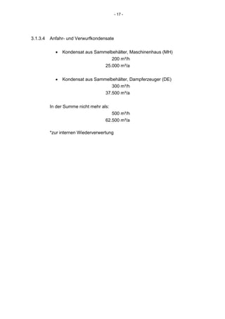 - 17 -




3.1.3.4   Anfahr- und Verwurfkondensate


            •   Kondensat aus Sammelbehälter, Maschinenhaus (MH)
                                     200 m³/h
                                  25.000 m³/a


            •   Kondensat aus Sammelbehälter, Dampferzeuger (DE)
                                     300 m³/h
                                  37.500 m³/a


          In der Summe nicht mehr als:
                                       500 m³/h
                                    62.500 m³/a

          *zur internen Wiederverwertung
 