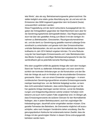 - 197 -




tete Werte“, also als sog. Betriebserwartungswerte gekennzeichnet. Sie
stellen lediglich eine relativ grobe Abschätzung dar, ob und wie sich die
Emissionen des GKM insgesamt gegenüber dem Ist-Zustand (heute)
voraussichtlich verändern werden.
Diese Fragestellung und der damit verbundene Aussagegehalt der An-
gaben der Antragstellerin gegenüber der Stadt Mannheim kann aber für
die Genehmigungsbehörde dahingestellt bleiben. Das Regierungspräsi-
dium hat über den gestellten Antrag zum Block 9 mit den dortigen An-
nahmen zu Betriebszeiten, Grenzwerten, Rauchgasvolumenströmen
etc. und die damit zur Genehmigung gestellte maximal zulässige Emis-
sionsfracht zu entscheiden und gerade nicht über Emissionsfrachten
und/oder Betriebszeiten, die sich aus dem Normalbetrieb des Gesamt-
kraftwerks im Jahr 2014 faktisch ergeben könnten. Für eine Reduzie-
rung der hier beantragten Emissionswerte und / oder Betriebsstunden
des Blocks 9 aufgrund zukünftiger Betriebserwartungswerte für das Ge-
samtkraftwerk gibt es jedenfalls keinerlei Rechtsgrundlage.


Wie oben ausgeführt erfüllt die geplante Anlage alle nach dem heutigen
Stand der Technik zu stellenden Anforderungen und zwar sowohl hin-
sichtlich der konkreten Anforderungen an die Konstruktion und den Be-
trieb der Anlage als auch im Hinblick auf die einzuhaltenden Emissions-
grenzwerte. Wenn – wie von einem Einwender vorgetragen – in einem
norddeutschen Genehmigungsverfahren einzelne Emissionsgrenzwerte
niedriger beantragt bzw. von der Behörde festgelegt wurden, so kann
dies nicht automatisch bedeuten, dass solche Begrenzungen auf die
hier geplante Anlage übertragen werden können, zumal die Detailpla-
nungen und Anlagenkonfigurationen solcher anderer Vorhaben nicht
bekannt und auch nicht in jedem Falle vergleichbar sind. Im Übrigen gilt,
dass Emissionsgrenzwerte die äußeren Grenzen für den Normalbetrieb
festlegen, also in jedem Betriebszustand, auch bei ungünstigen Be-
triebsbedingungen, dauerhaft sicher eingehalten werden müssen. Eine
gezielte Fahrweise des Betreibers, die Grenzwerte möglichst voll auszu-
schöpfen, wäre nach hiesigem Verständnis daher unzulässig. Das Re-
gierungspräsidium Karlsruhe hat andererseits keinen Zweifel, dass die
Anlage mit den genehmigten Werten in diesem Sinne ordnungsgemäß
betrieben werden kann.
 