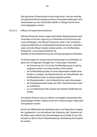- 198 -




            Den genannten Einwendungen wurde entsprochen, was die nachträg-
            lich geforderte Berücksichtigung anderer Korngrößenverteilungen beim
            Gesamtstaub aus dem Schornstein betrifft; im Übrigen konnte ihnen
            nicht stattgegeben werden.

6.5.5.3.3   Diffuse und bodennahe Emissionen

            Mehrere Einwender fordern wegen befürchteter Staubemissionen beim
            Umschlag und bei der Lagerung von Steinkohle eine Einhausung des
            neuen Kohlelagers. Die diffusen Emissionen seien in der Immissions-
            prognose fehlerhaft und unterbewertend berechnet worden. Außerdem
            seien nicht alle diffusen Quellen erfasst worden, z.B. Schiffsentlade-,
            Einspeicher- und Ausspeicherbänder etc.
            Deshalb sei eine Neuberechnung der Immissionsprognose erforderlich.


            Im Erörterungstermin wurden diese Einwendungen zum Kohlelager er-
            gänzt und mit folgenden Anträgen bzw. Forderungen verbunden:
               o die Zutrimmung von 5 % bei der Schiffsentladung sei zu gering
                  angesetzt worden und müsse deutlich erhöht werden
               o die Schiffsentladung habe mit einem Becherwerk anstelle eines
                  Greifers zu erfolgen, die Staubemissionen am Abwurftrichter des
                  Schiffsentladers seien zu gering angesetzt worden
               o die Übergabestellen in den Kohleecktürmen seien abzusaugen
               o die Eingangsparameter bezgl. der LKW- Staubemissionen seien
                  zu modifizieren
               o zu- und abfahrende LKW müssten die höchsten EURO-Normen
                  erfüllen


            Ein weiterer Einwand wird zum offenen und lediglich überdachten Kes-
            selaschelager erhoben. Dieses sei bei den Untersuchungen völlig außer
            Acht gelassen worden.


            Die für das GKM bestimmte Steinkohle wird in der Regel feucht angelie-
            fert („gewaschen“) und soll während der Entladung, des Transports auf
            die Halde sowie während der Zwischenlagerung auf Halde bis zum Ab-
            transport zu Block 9 durch Wasserbedüsung /-benebelung feucht gehal-
            ten werden.
 