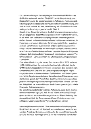 - 200 -




Kurzzeitbetrachtung an den festgelegten Messstellen ein Einfluss des
GKM nicht festgestellt werden. Die LUBW hat die Messstrategie, das
Messverfahren und die Messergebnisse im Auftrag des Regierungsprä-
sidiums geprüft und bestätigte die Plausibilität der Gesamtmessung, und
zwar auch im Hinblick auf eine Heranziehung der Erkenntnisse auf das
vorliegende Genehmigungsverfahren für Block 9.
Soweit einige Einwender während des Erörterungstermins argumentier-
ten, die Ergebnisse dieser Messungen seien nicht veröffentlicht worden,
es sei ihnen kein Messbericht vorgelegt worden und die Ergebnisse
dürften deshalb im Genehmigungsverfahren nicht verwendet werden, ist
Folgendes zu erwidern: Wenn der Genehmigungsbehörde – aus einem
anderen Verfahren und auch in einem anderen zeitlichen Zusammen-
hang – solche Erkenntnisse aus Messungen vorliegen, die Rückschlüs-
se auf die dem Genehmigungsverfahren zugrunde liegenden Prognosen
zulassen, darf sie diese Erkenntnisse auch noch in einem späteren Ver-
fahrensstadium – vorliegend nach der Offenlage der Antragsunterlagen
– verwerten.
Eine Mitveröffentlichung der beiden Berichte vom 21.02.2008 und vom
10.09.2008 (Nachtrag Kurzzeitwerte) fand deshalb nicht statt, da die
GKM AG als Auftraggeber der früheren Messungen dies zunächst nicht
für notwendig hielt und auch die Vollständigkeitsprüfung des Regie-
rungspräsidiums zu keinem anderen Ergebnis kam. Im Erörterungster-
min hat die Genehmigungsbehörde dann aber darauf hingewiesen, dass
die Berichte gemäß den Vorschriften des Umweltinformationsgesetzes
jederzeit im Regierungspräsidium eingesehen werden können. Von die-
ser Möglichkeit hat im Anschluss an den Erörterungstermin jedoch kein
Einwender Gebrauch gemacht.
Die Genehmigungsbehörde vertritt die Auffassung, dass damit den Ver-
fahrensvorschriften (vgl. § 10 Abs. 1 Satz 3 der 9. BImSchV) Genüge
getan wurde und auch diese Messergebnisse zur Plausibilisierung des
Antrags hinsichtlich der Prognose der diffusen Emissionen aus Um-
schlag und Lagerung der Kohle Verwendung finden können.


Dass der gewählte Ansatz des Gutachters in der Immissionsprognose
Block 9 sehr konservativ ist, lässt sich auch nachweisen, wenn der ver-
wendete Ansatz zur Emissionsermittlung für die neuen Umschlagsanla-
gen und das neue Kohlelager Block 9 auf die bestehende Kohlehalde 1
 