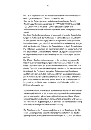 - 201 -




des GKM angewandt und mit den resultierenden Emissionen eine Aus-
breitungsrechnung nach TA Luft durchgeführt wird.
Dies hat der Gutachter getan und einen entsprechenden Bericht
(Nachtrag zur Immissionsprognose Nr. TPA/08/I.04/1400/13, der SGS-
TÜV GmbH vom 21.11.2008 – Diffuse Staubemissionen und -
immissionen durch die Kohlehalde 1) in Form einer Antragsergänzung
erstellt.
Bei dieser Ausbreitungsrechnung ergaben sich erhebliche Zusatzbelas-
tungen im Nahbereich der Kohlehalde 1, während bei den im Jahr 2007
an den gleichen Beurteilungspunkten durchgeführten oben genannten
Immissionsmessungen kein Einfluss auf die Feinstaubbelastung festge-
stellt werden konnte. Während die Zusatzbelastung durch Schwebstaub
PM 10 bei den Messungen mit maximal dem Wert der Messunsicherheit
des eingesetzten Messverfahrens, nämlich ± 5,8 µg/m³ angegeben wur-
de, liegt die berechnete Zusatzbelastung mit 16,5–46,7 µg/m³ deutlich
darüber.
Die diffusen Staubemissionen wurden in der Immissionsprognose für
Block 9 aus Sicht des Regierungspräsidiums insgesamt stark überbe-
wertet und waren damit als ausreichend konservativ zu betrachten. Aus
diesem Grund ist unter Berücksichtigung des Gebots der Verhältnismä-
ßigkeit auch die Forderung nach einer Einhausung des Kohlelagers
sachlich nicht gerechtfertigt. Im Übrigen können geschlossene Kohlela-
ger im Hinblick auf die Betriebssicherheit, im Gegensatz zu offenen La-
gern, auch erhebliche Nachteile haben, wie z.B. ein Brand mit Verpuf-
fung in einem Kohlesilo eines norddeutschen Kraftwerks im Oktober
2008 gerade gezeigt hat.


Auch dem Einwand, wonach das Schiffsentlade- sowie das Einspeicher-
und Ausspeicherband in der Immissionsprognose als Emissionsquellen
nicht erfasst worden wären, kann nicht gefolgt werden. Diese diffusen
Emissionsquellen sind rund um die Kohlehalde angeordnet und wurden
der Haldenfläche zugeschlagen, d.h. es wurde für die Haldenabwehung
eine entsprechend größere Fläche berücksichtigt.


Zur Absicherung der Prognoseergebnisse und zur Bestätigung der frü-
heren Messergebnisse an der bestehenden Kohlehalde 1 hat das Re-
gierungspräsidium mit der Nebenbestimmung Nr. 4.1.2.5.14 zusätzlich
 