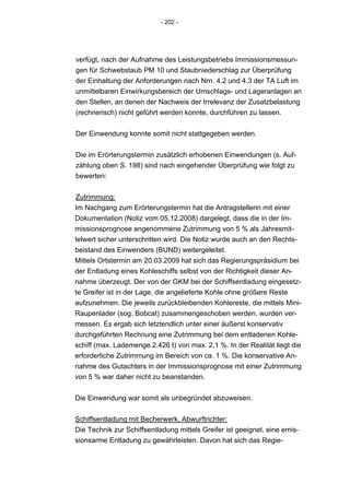 - 202 -




verfügt, nach der Aufnahme des Leistungsbetriebs Immissionsmessun-
gen für Schwebstaub PM 10 und Staubniederschlag zur Überprüfung
der Einhaltung der Anforderungen nach Nrn. 4.2 und 4.3 der TA Luft im
unmittelbaren Einwirkungsbereich der Umschlags- und Lageranlagen an
den Stellen, an denen der Nachweis der Irrelevanz der Zusatzbelastung
(rechnerisch) nicht geführt werden konnte, durchführen zu lassen.


Der Einwendung konnte somit nicht stattgegeben werden.


Die im Erörterungstermin zusätzlich erhobenen Einwendungen (s. Auf-
zählung oben S. 198) sind nach eingehender Überprüfung wie folgt zu
bewerten:


Zutrimmung:
Im Nachgang zum Erörterungstermin hat die Antragstellerin mit einer
Dokumentation (Notiz vom 05.12.2008) dargelegt, dass die in der Im-
missionsprognose angenommene Zutrimmung von 5 % als Jahresmit-
telwert sicher unterschritten wird. Die Notiz wurde auch an den Rechts-
beistand des Einwenders (BUND) weitergeleitet.
Mittels Ortstermin am 20.03.2009 hat sich das Regierungspräsidium bei
der Entladung eines Kohleschiffs selbst von der Richtigkeit dieser An-
nahme überzeugt. Der von der GKM bei der Schiffsentladung eingesetz-
te Greifer ist in der Lage, die angelieferte Kohle ohne größere Reste
aufzunehmen. Die jeweils zurückbleibenden Kohlereste, die mittels Mini-
Raupenlader (sog. Bobcat) zusammengeschoben werden, wurden ver-
messen. Es ergab sich letztendlich unter einer äußerst konservativ
durchgeführten Rechnung eine Zutrimmung bei dem entladenen Kohle-
schiff (max. Lademenge 2.426 t) von max. 2,1 %. In der Realität liegt die
erforderliche Zutrimmung im Bereich von ca. 1 %. Die konservative An-
nahme des Gutachters in der Immissionsprognose mit einer Zutrimmung
von 5 % war daher nicht zu beanstanden.


Die Einwendung war somit als unbegründet abzuweisen.


Schiffsentladung mit Becherwerk, Abwurftrichter:
Die Technik zur Schiffsentladung mittels Greifer ist geeignet, eine emis-
sionsarme Entladung zu gewährleisten. Davon hat sich das Regie-
 