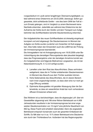 - 203 -




rungspräsidium im Laufe seiner langjährigen Überwachungstätigkeit, zu-
letzt während eines Ortstermins am 20.03.2009, überzeugt. Sofern gut
gewartete, dicht schließende Greifer – wie dies beim GKM der Fall ist –
zum Einsatz gelangen, sind im Vergleich zu einem Becherwerk keine
Nachteile erkennbar. Jedenfalls war während des Ortstermins bei der
Aufnahme der Kohle durch den Greifer und dem Transport zum Aufga-
betrichter des Schiffsentladers keinerlei Staubentwicklung erkennbar.


Der Aufgabetrichter des neuen Schiffsentladers ist dreiseitig eingehaust
konzipiert und wird abgesaugt. Die Staubemissionen im Moment der
Aufgabe von Kohle wurden zunächst vom Gutachter mit Null angege-
ben. Dies hatte neben den Einwendern auch die LUBW bei der Prüfung
der Immissionsprognose beanstandet.
Die Antragstellerin hat mit Antragsergänzung vom 18.05.2009 unter Be-
rücksichtigung des derzeitigen Planungsstands aber plausibel dargelegt,
dass das Prognoseergebnis unter der damaligen Annahme korrekt war.
Am Aufgabetrichter sind folgende Maßnahmen vorgesehen, die mit der
Nebenbestimmung Nr. 4.1.2.3.8 verfügt wurden:


   4. Lamellen unter dem Rost des Abwurftrichters. Diese verhindern
      weitgehend, dass die im Trichter entstehenden Staubemissionen
      im Moment des Abwurfs aus dem Trichter austreten können.
   5. Hohe Seitenwände des Abwurftrichters, die im oberen Bereich
      nach innen angeschrägt werden, so dass oben eine nur noch ge-
      ringe Öffnung verbleibt.
   6. Optimierte Absaugstellen mit gezielter Absaugung über die Sei-
      tenwände, so dass ein wesentlicher Anteil der noch vorhandenen
      diffusen Emissionen erfasst wird.


Des Weiteren ist zu berücksichtigen, dass die abgesaugte Luft über ein
Gewebefilter abgereinigt wird. Mit einer fiktiven Betriebszeit von 4.408
Jahresstunden resultierte in der Immissionsprognose bei einer ange-
setzten Staubkonzentration von 10 mg/m³ eine jährliche Staubfracht von
882 kg. Diese Fracht wird erheblich überschätzt. Denn die angesetzte
Betriebszeit entsprach konservativ auch der gesamten Entladezeit der
Schiffe. Es fällt aber nur in ca. 10 % dieser Betriebszeit eine Staubemis-
sion durch den Trichterabwurf an. Außerdem hat das Regierungspräsi-
 