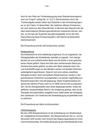 - 204 -




dium für den Filter der Trichterabsaugung einen Staubemissionsgrenz-
wert von 5 mg/m³ verfügt (Nr. 4.1.2.2.1). Die Emissionen durch die
Trichteraufgabe werden daher laut Gutachter in der Immissionsprogno-
se um den Faktor 10 überschätzt. Die restlichen diffusen Emissionen,
die noch direkt aus dem Abwurftrichter im Moment des Abwurfs trotz der
oben beschriebenen Minderungsmaßnahmen entweichen können, wer-
den, so hat dies der Gutachter plausibel dargestellt, durch die hohe
Überschätzung dieser Emissionsquelle in der Rechnung letztendlich
überkompensiert.


Der Einwendung konnte nicht entsprochen werden.


Kohleecktürme:
Die Kohleecktürme sind vollständig eingehaust. Es ist vorgesehen, die
Übergabestellen der Kohlebänder ebenfalls zu kapseln. Vom überge-
benden bis zum aufnehmenden Band wird die Kohle in einer geschlos-
senen Haube geführt. Diese wird über dem aufnehmenden Band aus-
reichend lang weiter geführt, so dass sich Staub absetzen kann. Ein-
und Austrittsöffnungen an den Bändern werden mit flexiblen Schürzen
weitestgehend geschlossen. Dadurch wird eine nahezu staubfreie
Übergabe erreicht. Nicht vermeidbare Restemissionen werden in den
geschlossenen Ecktürmen zurückgehalten und werden regelmäßig aus
Brandschutzgründen manuell abgesaugt. Diese Vorgehensweise ent-
spricht der üblichen Praxis nicht nur im GKM und ist nicht zu beanstan-
den. Ob die Übergabestellen also direkt abgesaugt werden, wobei die
gefilterte, reststaubhaltige Abluft in die Umgebung gelangt, oder ob die
Übergabe wie beschrieben ausgeführt wird, bleibt daher der Antragstel-
lerin überlassen. Ein Vorteil bei der Direktabsaugung ist jedenfalls nicht
zu erkennen.


Die Einwendung war daher zurückzuweisen.


LKW-Emissionen:
Bei den LKW-Staubemissionen ist die Aufwirbelung von Straßenstaub
der maßgebliche Emissionsfaktor. Die Staubemissionen der zu- und ab-
fahrenden LKW wurden nach Ansicht des Regierungspräsidiums hinrei-
chend berücksichtigt. Eine bloße Behauptung des Sachbeistands eines
 