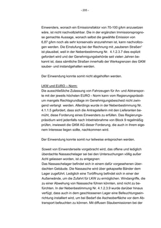- 205 -




Einwenders, wonach ein Emissionsfaktor von 70-100 g/km anzusetzen
wäre, ist nicht nachvollziehbar. Die in der ergänzten Immissionsprogno-
se gemachte Aussage, wonach selbst die gewählte Emission von
6,87 g/km noch als sehr konservativ anzunehmen ist, kann nachvollzo-
gen werden. Die Einstufung bei der Rechnung mit „sauberen Straßen“
ist plausibel, weil in der Nebenbestimmung Nr. 4.1.2.3.7 dies explizit
gefordert wird und der Genehmigungsbehörde seit vielen Jahren be-
kannt ist, dass sämtliche Straßen innerhalb der Werksgrenzen des GKM
sauber- und instandgehalten werden.


Der Einwendung konnte somit nicht abgeholfen werden.


LKW und EURO – Norm:
Die ausschließliche Zulassung von Fahrzeugen für An- und Abtranspor-
te mit der jeweils höchsten EURO - Norm kann vom Regierungspräsidi-
um mangels Rechtsgrundlage im Genehmigungsbescheid nicht zwin-
gend verlangt werden. Allerdings wurde in der Nebenbestimmung Nr.
4.1.1.5 gefordert, dass sich die Antragstellerin mit den Lieferanten be-
müht, diese Forderung eines Einwenders zu erfüllen. Das Regierungs-
präsidium wird jedenfalls nach Inbetriebnahme von Block 9 regelmäßig
prüfen, inwieweit die GKM AG dieser Forderung, die auch in ihrem eige-
nem Interesse liegen sollte, nachkommen wird.


Der Einwendung konnte somit nur teilweise entsprochen werden.


Soweit von Einwenderseite vorgebracht wird, das offene und lediglich
überdachte Nassaschelager sei bei den Untersuchungen völlig außer
Acht gelassen worden, ist zu entgegnen:
Das Nassaschelager befindet sich in einem dafür vorgesehenen über-
dachten Gebäude. Die Nassasche wird über gekapselte Bänder dem
Lager zugeführt. Lediglich eine Toröffnung befindet sich in einer der
Außenwände, um die Zufahrt für LKW zu ermöglichen. Windangriffe, die
zu einer Abwehung von Nassasche führen könnten, sind nicht zu be-
fürchten. In der Nebenbestimmung Nr. 4.1.2.3.9 wurde darüber hinaus
verfügt, dass auch in dem geschlossenen Lager eine Befeuchtungsein-
richtung installiert wird, um bei Bedarf die Ascheoberfläche vor dem Ab-
transport befeuchten zu können. Mit diffusen Staubemissionen bei der
 