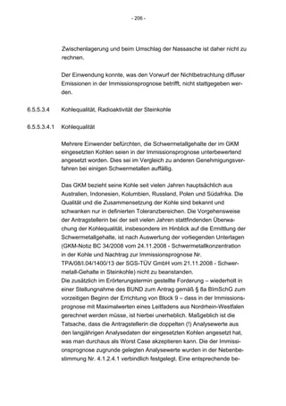 - 206 -




              Zwischenlagerung und beim Umschlag der Nassasche ist daher nicht zu
              rechnen.


              Der Einwendung konnte, was den Vorwurf der Nichtbetrachtung diffuser
              Emissionen in der Immissionsprognose betrifft, nicht stattgegeben wer-
              den.


6.5.5.3.4     Kohlequalität, Radioaktivität der Steinkohle


6.5.5.3.4.1   Kohlequalität

              Mehrere Einwender befürchten, die Schwermetallgehalte der im GKM
              eingesetzten Kohlen seien in der Immissionsprognose unterbewertend
              angesetzt worden. Dies sei im Vergleich zu anderen Genehmigungsver-
              fahren bei einigen Schwermetallen auffällig.

              Das GKM bezieht seine Kohle seit vielen Jahren hauptsächlich aus
              Australien, Indonesien, Kolumbien, Russland, Polen und Südafrika. Die
              Qualität und die Zusammensetzung der Kohle sind bekannt und
              schwanken nur in definierten Toleranzbereichen. Die Vorgehensweise
              der Antragstellerin bei der seit vielen Jahren stattfindenden Überwa-
              chung der Kohlequalität, insbesondere im Hinblick auf die Ermittlung der
              Schwermetallgehalte, ist nach Auswertung der vorliegenden Unterlagen
              (GKM-Notiz BC 34/2008 vom 24.11.2008 - Schwermetallkonzentration
              in der Kohle und Nachtrag zur Immissionsprognose Nr.
              TPA/08/I.04/1400/13 der SGS-TÜV GmbH vom 21.11.2008 - Schwer-
              metall-Gehalte in Steinkohle) nicht zu beanstanden.
              Die zusätzlich im Erörterungstermin gestellte Forderung – wiederholt in
              einer Stellungnahme des BUND zum Antrag gemäß § 8a BImSchG zum
              vorzeitigen Beginn der Errichtung von Block 9 – dass in der Immissions-
              prognose mit Maximalwerten eines Leitfadens aus Nordrhein-Westfalen
              gerechnet werden müsse, ist hierbei unerheblich. Maßgeblich ist die
              Tatsache, dass die Antragstellerin die doppelten (!) Analysewerte aus
              den langjährigen Analysedaten der eingesetzten Kohlen angesetzt hat,
              was man durchaus als Worst Case akzeptieren kann. Die der Immissi-
              onsprognose zugrunde gelegten Analysewerte wurden in der Nebenbe-
              stimmung Nr. 4.1.2.4.1 verbindlich festgelegt. Eine entsprechende be-
 